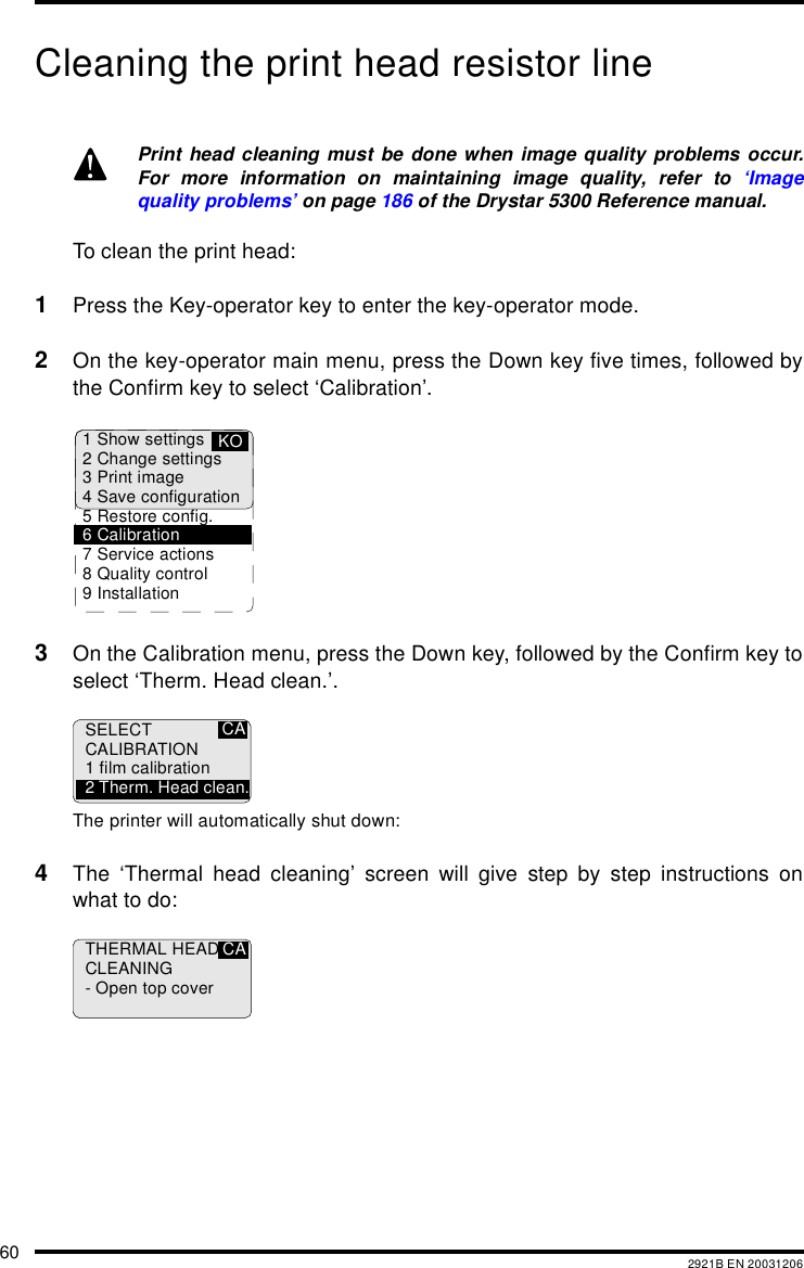 60 2921B EN 20031206Cleaning the print head resistor lineTo clean the print head:1Press the Key-operator key to enter the key-operator mode.2On the key-operator main menu, press the Down key five times, followed bythe Confirm key to select ‘Calibration’.3On the Calibration menu, press the Down key, followed by the Confirm key toselect ‘Therm. Head clean.’.The printer will automatically shut down:4The ‘Thermal head cleaning’ screen will give step by step instructions onwhat to do:Print head cleaning must be done when image quality problems occur.For more information on maintaining image quality, refer to ‘Imagequality problems’ on page 186 of the Drystar 5300 Reference manual.1 Show settings2 Change settings3 Print image4 Save configuration5 Restore config.6 Calibration7 Service actions8 Quality control9 InstallationKOCASELECTCALIBRATION1 film calibration2 Therm. Head clean.THERMAL HEADCLEANING- Open top coverCA