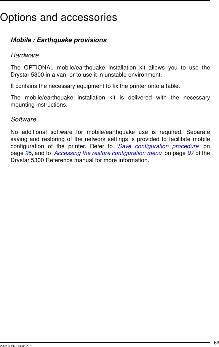 692921B EN 20031206Options and accessoriesMobile / Earthquake provisionsHardwareThe OPTIONAL mobile/earthquake installation kit allows you to use theDrystar 5300 in a van, or to use it in unstable environment.It contains the necessary equipment to fix the printer onto a table.The mobile/earthquake installation kit is delivered with the necessarymounting instructions.SoftwareNo additional software for mobile/earthquake use is required. Separatesaving and restoring of the network settings is provided to facilitate mobileconfiguration of the printer. Refer to ‘Save configuration procedure’ onpage 95, and to ‘Accessing the restore configuration menu’ on page 97 of theDrystar 5300 Reference manual for more information.