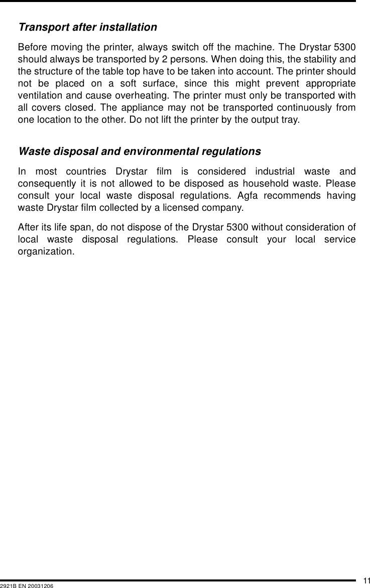 112921B EN 20031206Transport after installationBefore moving the printer, always switch off the machine. The Drystar 5300should always be transported by 2 persons. When doing this, the stability andthe structure of the table top have to be taken into account. The printer shouldnot be placed on a soft surface, since this might prevent appropriateventilation and cause overheating. The printer must only be transported withall covers closed. The appliance may not be transported continuously fromone location to the other. Do not lift the printer by the output tray.Waste disposal and environmental regulationsIn most countries Drystar film is considered industrial waste andconsequently it is not allowed to be disposed as household waste. Pleaseconsult your local waste disposal regulations. Agfa recommends havingwaste Drystar film collected by a licensed company. After its life span, do not dispose of the Drystar 5300 without consideration oflocal waste disposal regulations. Please consult your local serviceorganization.
