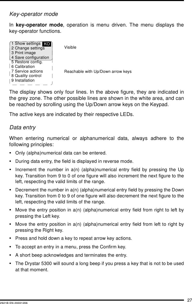 272921B EN 20031206Key-operator modeIn  key-operator mode, operation is menu driven. The menu displays thekey-operator functions.The display shows only four lines. In the above figure, they are indicated inthe grey zone. The other possible lines are shown in the white area, and canbe reached by scrolling using the Up/Down arrow keys on the Keypad.The active keys are indicated by their respective LEDs.Data entryWhen entering numerical or alphanumerical data, always adhere to thefollowing principles:•Only (alpha)numerical data can be entered.•During data entry, the field is displayed in reverse mode.•Increment the number in a(n) (alpha)numerical entry field by pressing the Upkey. Transition from 9 to 0 of one figure will also increment the next figure to theleft, respecting the valid limits of the range.•Decrement the number in a(n) (alpha)numerical entry field by pressing the Downkey. Transition from 0 to 9 of one figure will also decrement the next figure to theleft, respecting the valid limits of the range.•Move the entry position in a(n) (alpha)numerical entry field from right to left bypressing the Left key.•Move the entry position in a(n) (alpha)numerical entry field from left to right bypressing the Right key.•Press and hold down a key to repeat arrow key actions.•To accept an entry in a menu, press the Confirm key.•A short beep acknowledges and terminates the entry.•The Drystar 5300 will sound a long beep if you press a key that is not to be usedat that moment.1 Show settings2 Change settings3 Print image4 Save configuration5 Restore config.6 Calibration7 Service actions8 Quality control9 InstallationKOReachable with Up/Down arrow keysVisible