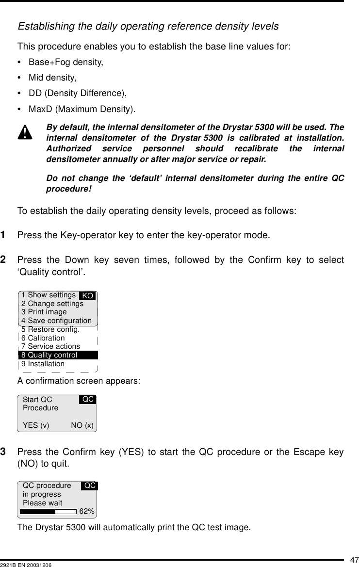 472921B EN 20031206Establishing the daily operating reference density levelsThis procedure enables you to establish the base line values for:•Base+Fog density,•Mid density,•DD (Density Difference),•MaxD (Maximum Density).To establish the daily operating density levels, proceed as follows:1Press the Key-operator key to enter the key-operator mode.2Press the Down key seven times, followed by the Confirm key to select‘Quality control’.A confirmation screen appears:3Press the Confirm key (YES) to start the QC procedure or the Escape key(NO) to quit.The Drystar 5300 will automatically print the QC test image.By default, the internal densitometer of the Drystar 5300 will be used. Theinternal densitometer of the Drystar 5300 is calibrated at installation.Authorized service personnel should recalibrate the internaldensitometer annually or after major service or repair.Do not change the ‘default’ internal densitometer during the entire QCprocedure!1 Show settings2 Change settings3 Print image4 Save configuration5 Restore config.6 Calibration7 Service actions8 Quality control9 InstallationKOStart QCProcedureYES (v) NO (x)QCQC procedurein progressPlease wait 62%QC