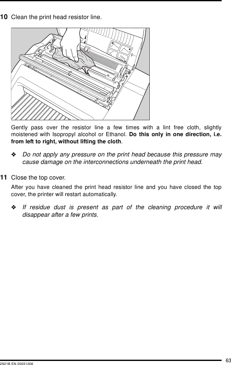 632921B EN 2003120610 Clean the print head resistor line.Gently pass over the resistor line a few times with a lint free cloth, slightlymoistened with Isopropyl alcohol or Ethanol. Do this only in one direction, i.e.from left to right, without lifting the cloth.&quot;Do not apply any pressure on the print head because this pressure maycause damage on the interconnections underneath the print head.11 Close the top cover.After you have cleaned the print head resistor line and you have closed the topcover, the printer will restart automatically.&quot;If residue dust is present as part of the cleaning procedure it willdisappear after a few prints.