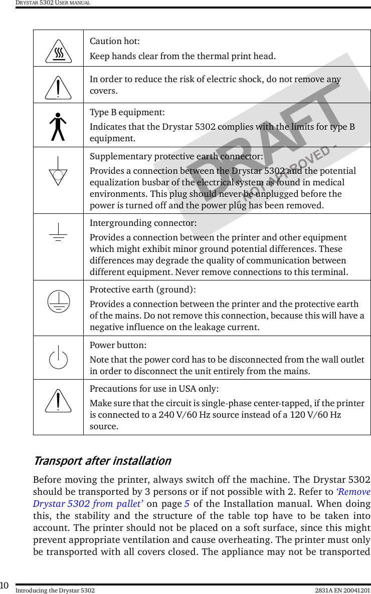 10 2831A EN 20041201Introducing the Drystar 5302DRYSTAR 5302 USER MANUALTransport after installationBefore moving the printer, always switch off the machine. The Drystar 5302should be transported by 3 persons or if not possible with 2. Refer to ‘RemoveDrystar 5302 from pallet’ on page 5 of the Installation manual. When doingthis, the stability and the structure of the table top have to be taken intoaccount. The printer should not be placed on a soft surface, since this mightprevent appropriate ventilation and cause overheating. The printer must onlybe transported with all covers closed. The appliance may not be transportedCaution hot:Keep hands clear from the thermal print head.In order to reduce the risk of electric shock, do not remove any covers.Type B equipment:Indicates that the Drystar 5302 complies with the limits for type B equipment. Supplementary protective earth connector: Provides a connection between the Drystar 5302 and the potential equalization busbar of the electrical system as found in medical environments. This plug should never be unplugged before the power is turned off and the power plug has been removed.Intergrounding connector:Provides a connection between the printer and other equipment which might exhibit minor ground potential differences. These differences may degrade the quality of communication between different equipment. Never remove connections to this terminal.Protective earth (ground):Provides a connection between the printer and the protective earth of the mains. Do not remove this connection, because this will have a negative influence on the leakage current.Power button:Note that the power cord has to be disconnected from the wall outlet in order to disconnect the unit entirely from the mains.Precautions for use in USA only:Make sure that the circuit is single-phase center-tapped, if the printer is connected to a 240 V/60 Hz source instead of a 120 V/60 Hz source.