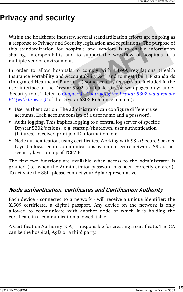 152831A EN 20041201 Introducing the Drystar 5302DRYSTAR 5302 USER MANUALPrivacy and securityWithin the healthcare industry, several standardization efforts are ongoing asa response to Privacy and Security legislation and regulations. The purpose ofthis standardization for hospitals and vendors is to enable informationsharing, interoperability and to support the workflow of hospitals in amultiple vendor environment.In order to allow hospitals to comply with HIPAA regulations (HealthInsurance Portability and Accountability Act) and to meet the IHE standards(Integrated Healthcare Enterprise) some security features are included in theuser interface of the Drystar 5302 (available via the web pages only: under‘Security tools’. Refer to Chapter 4, ‘Controlling the Drystar 5302 via a remotePC (with browser)’ of the Drystar 5302 Reference manual):•User authentication. The administrator can configure different user accounts. Each account consists of a user name and a password.•Audit logging. This implies logging to a central log server of specific Drystar 5302 ‘actions’, e.g. startup/shutdown, user authentication (failures), received print job ID information, etc.•Node authentication, using certificates. Working with SSL (Secure Sockets Layer) allows secure communications over an insecure network. SSL is the security layer on top of TCP/IP.The first two functions are available when access to the Administrator isgranted (i.e. when the Administrator password has been correctly entered).To activate the SSL, please contact your Agfa representative.Node authentication, certificates and Certification AuthorityEach device - connected to a network - will receive a unique identifier: theX.509 certificate, a digital passport. Any device on the network is onlyallowed to communicate with another node of which it is holding thecertificate in a ‘communication allowed’ table.A Certification Authority (CA) is responsible for creating a certificate. The CAcan be the hospital, Agfa or a third party.