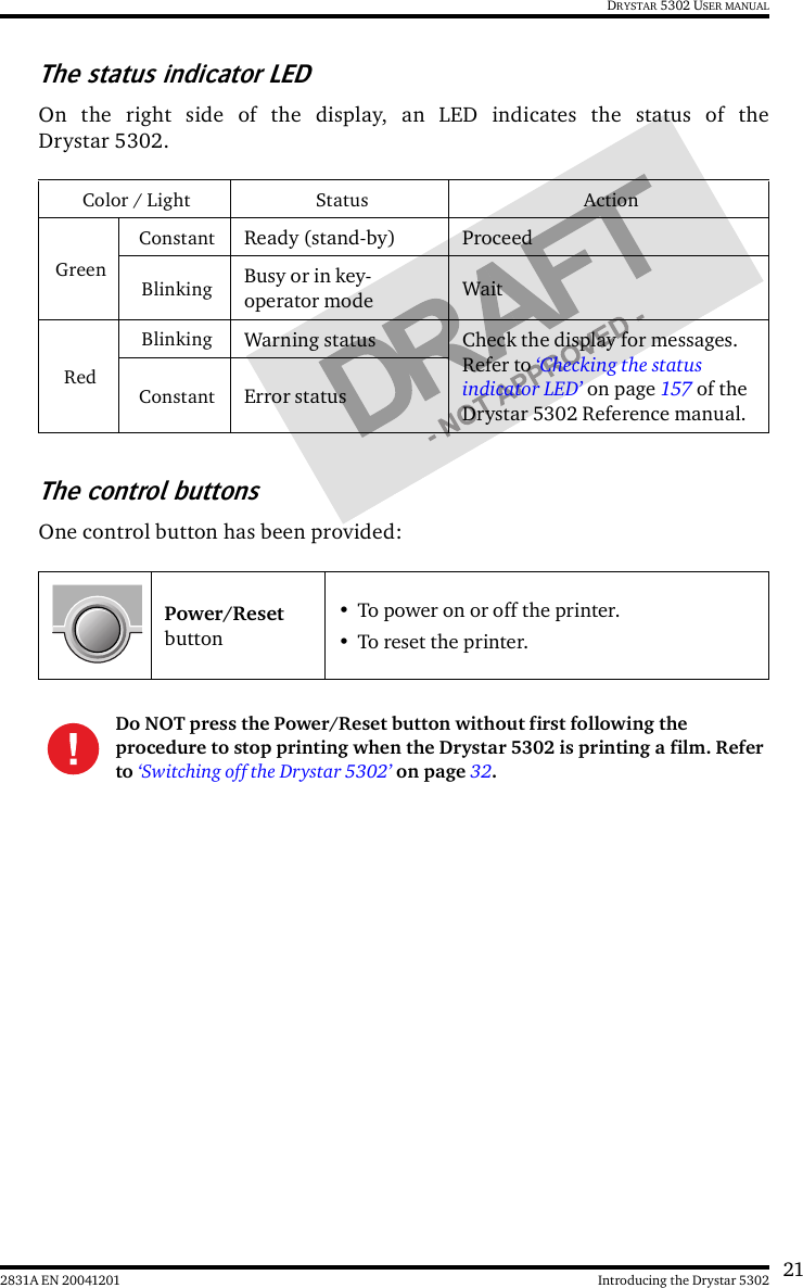 212831A EN 20041201 Introducing the Drystar 5302DRYSTAR 5302 USER MANUALThe status indicator LEDOn the right side of the display, an LED indicates the status of theDrystar 5302.The control buttonsOne control button has been provided:Color / Light Status ActionGreenConstant Ready (stand-by) ProceedBlinking Busy or in key-operator mode WaitRedBlinking Warning status Check the display for messages. Refer to ‘Checking the status indicator LED’ on page 157 of the Drystar 5302 Reference manual.Constant Error statusPower/Reset button• To power on or off the printer.• To reset the printer.Do NOT press the Power/Reset button without first following the procedure to stop printing when the Drystar 5302 is printing a film. Refer to ‘Switching off the Drystar 5302’ on page 32.