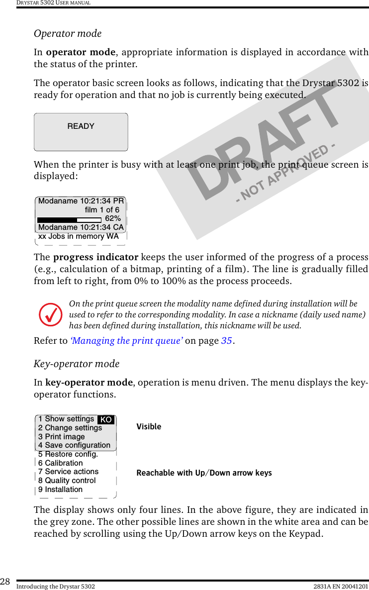28 2831A EN 20041201Introducing the Drystar 5302DRYSTAR 5302 USER MANUALOperator modeIn operator mode, appropriate information is displayed in accordance withthe status of the printer.The operator basic screen looks as follows, indicating that the Drystar 5302 isready for operation and that no job is currently being executed.When the printer is busy with at least one print job, the print queue screen isdisplayed:The progress indicator keeps the user informed of the progress of a process(e.g., calculation of a bitmap, printing of a film). The line is gradually filledfrom left to right, from 0% to 100% as the process proceeds.Refer to ‘Managing the print queue’ on page 35.Key-operator modeIn key-operator mode, operation is menu driven. The menu displays the key-operator functions.The display shows only four lines. In the above figure, they are indicated inthe grey zone. The other possible lines are shown in the white area and can bereached by scrolling using the Up/Down arrow keys on the Keypad.On the print queue screen the modality name defined during installation will be used to refer to the corresponding modality. In case a nickname (daily used name) has been defined during installation, this nickname will be used.READYModaname 10:21:34 PRfilm 1 of 662%Modaname 10:21:34 CAxx Jobs in memory WA1 Show settings2 Change settings3 Print image4 Save configuration5 Restore config.6 Calibration7 Service actions8 Quality control9 InstallationKOReachable with Up/Down arrow keysVisible