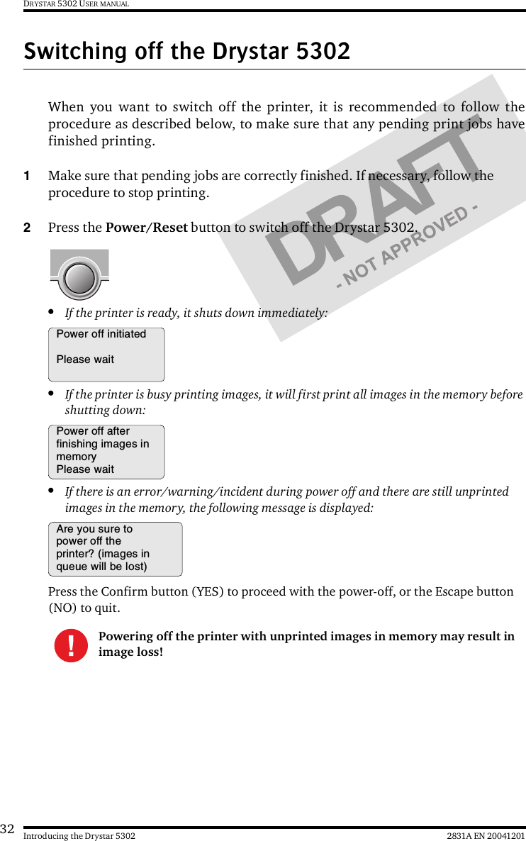 32 2831A EN 20041201Introducing the Drystar 5302DRYSTAR 5302 USER MANUALSwitching off the Drystar 5302When you want to switch off the printer, it is recommended to follow theprocedure as described below, to make sure that any pending print jobs havefinished printing.1Make sure that pending jobs are correctly finished. If necessary, follow the procedure to stop printing.2Press the Power/Reset button to switch off the Drystar 5302.•If the printer is ready, it shuts down immediately:•If the printer is busy printing images, it will first print all images in the memory before shutting down:•If there is an error/warning/incident during power off and there are still unprinted images in the memory, the following message is displayed:Press the Confirm button (YES) to proceed with the power-off, or the Escape button (NO) to quit.Powering off the printer with unprinted images in memory may result in image loss!Power off initiatedPlease waitPower off afterfinishing images inmemoryPlease waitAre you sure topower off theprinter? (images inqueue will be lost)