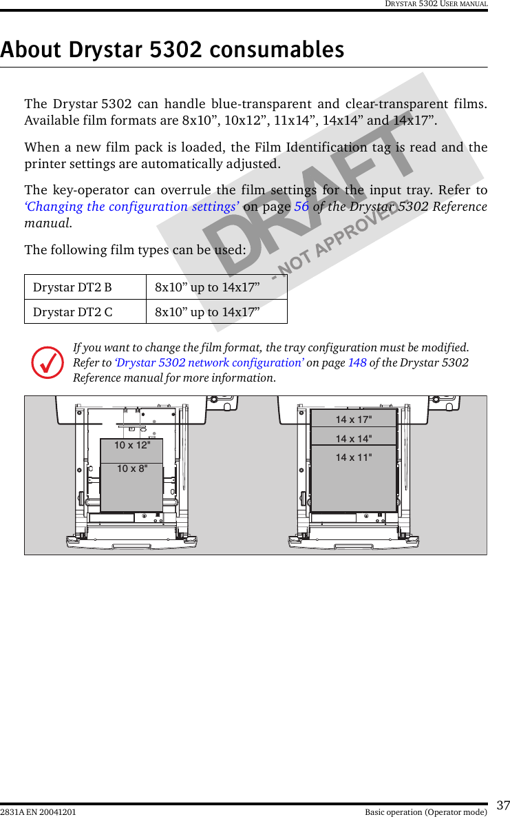 372831A EN 20041201 Basic operation (Operator mode)DRYSTAR 5302 USER MANUALAbout Drystar 5302 consumablesThe Drystar 5302 can handle blue-transparent and clear-transparent films.Available film formats are 8x10”, 10x12”, 11x14”, 14x14” and 14x17”.When a new film pack is loaded, the Film Identification tag is read and theprinter settings are automatically adjusted.The key-operator can overrule the film settings for the input tray. Refer to‘Changing the configuration settings’ on page 56 of the Drystar 5302 Referencemanual.The following film types can be used:Drystar DT2 B 8x10” up to 14x17”Drystar DT2 C 8x10” up to 14x17”If you want to change the film format, the tray configuration must be modified. Refer to ‘Drystar 5302 network configuration’ on page 148 of the Drystar 5302 Reference manual for more information.10 x 8&quot;10 x 12&quot;14 x 11&quot;14 x 14&quot;14 x 17&quot;