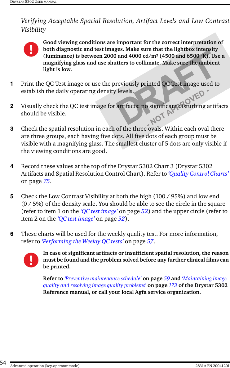 54 2831A EN 20041201Advanced operation (key-operator mode)DRYSTAR 5302 USER MANUALVerifying Acceptable Spatial Resolution, Artifact Levels and Low ContrastVisibility1Print the QC Test image or use the previously printed QC Test image used to establish the daily operating density levels.2Visually check the QC test image for artifacts: no significant disturbing artifacts should be visible.3Check the spatial resolution in each of the three ovals. Within each oval there are three groups, each having five dots. All five dots of each group must be visible with a magnifying glass. The smallest cluster of 5 dots are only visible if the viewing conditions are good.4Record these values at the top of the Drystar 5302 Chart 3 (Drystar 5302 Artifacts and Spatial Resolution Control Chart). Refer to ‘Quality Control Charts’ on page 75.5Check the Low Contrast Visibility at both the high (100 / 95%) and low end (0 / 5%) of the density scale. You should be able to see the circle in the square (refer to item 1 on the ‘QC test image’ on page 52) and the upper circle (refer to item 2 on the ‘QC test image’ on page 52).6These charts will be used for the weekly quality test. For more information, refer to ‘Performing the Weekly QC tests’ on page 57.Good viewing conditions are important for the correct interpretation of both diagnostic and test images. Make sure that the lightbox intensity (luminance) is between 2000 and 4000 cd/m² (4500 and 6500 °K). Use a magnifying glass and use shutters to collimate. Make sure the ambient light is low.In case of significant artifacts or insufficient spatial resolution, the reason must be found and the problem solved before any further clinical films can be printed.Refer to ‘Preventive maintenance schedule’ on page 59 and ‘Maintaining image quality and resolving image quality problems’ on page 173  of the Drystar 5302 Reference manual, or call your local Agfa service organization.