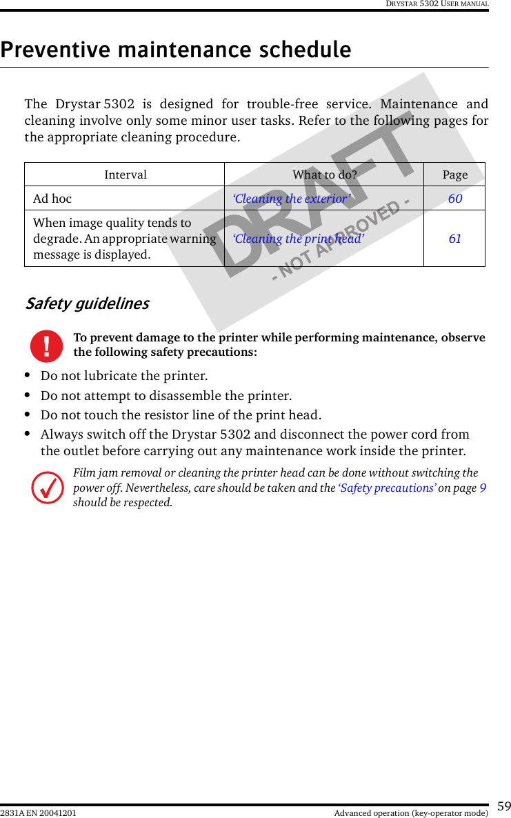 592831A EN 20041201 Advanced operation (key-operator mode)DRYSTAR 5302 USER MANUALPreventive maintenance scheduleThe Drystar 5302 is designed for trouble-free service. Maintenance andcleaning involve only some minor user tasks. Refer to the following pages forthe appropriate cleaning procedure.Safety guidelines•Do not lubricate the printer.•Do not attempt to disassemble the printer.•Do not touch the resistor line of the print head.•Always switch off the Drystar 5302 and disconnect the power cord from the outlet before carrying out any maintenance work inside the printer.Interval What to do? PageAd hoc ‘Cleaning the exterior’ 60When image quality tends to degrade. An appropriate warning message is displayed.‘Cleaning the print head’ 61To prevent damage to the printer while performing maintenance, observe the following safety precautions:Film jam removal or cleaning the printer head can be done without switching the power off. Nevertheless, care should be taken and the ‘Safety precautions’ on page 9 should be respected.