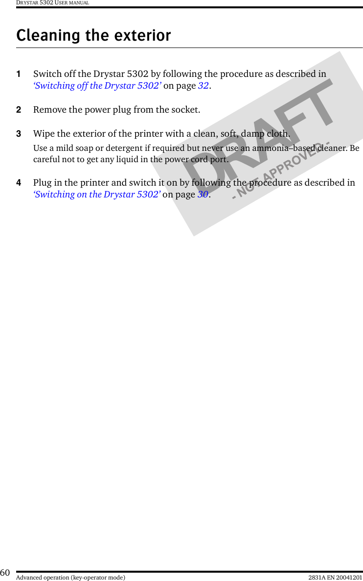 60 2831A EN 20041201Advanced operation (key-operator mode)DRYSTAR 5302 USER MANUALCleaning the exterior1Switch off the Drystar 5302 by following the procedure as described in ‘Switching off the Drystar 5302’ on page 32.2Remove the power plug from the socket.3Wipe the exterior of the printer with a clean, soft, damp cloth.Use a mild soap or detergent if required but never use an ammonia–based cleaner. Be careful not to get any liquid in the power cord port.4Plug in the printer and switch it on by following the procedure as described in ‘Switching on the Drystar 5302’ on page 30.