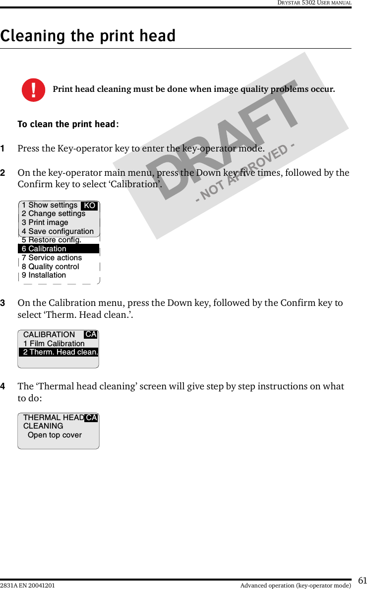 612831A EN 20041201 Advanced operation (key-operator mode)DRYSTAR 5302 USER MANUALCleaning the print headTo clean the print head:1Press the Key-operator key to enter the key-operator mode.2On the key-operator main menu, press the Down key five times, followed by the Confirm key to select ‘Calibration’.3On the Calibration menu, press the Down key, followed by the Confirm key to select ‘Therm. Head clean.’.4The ‘Thermal head cleaning’ screen will give step by step instructions on what to do:Print head cleaning must be done when image quality problems occur.1 Show settings2 Change settings3 Print image4 Save configuration5 Restore config.6 Calibration7 Service actions8 Quality control9 InstallationKOCACALIBRATION1 Film Calibration2 Therm. Head clean.THERMAL HEADCLEANINGOpen top coverCA