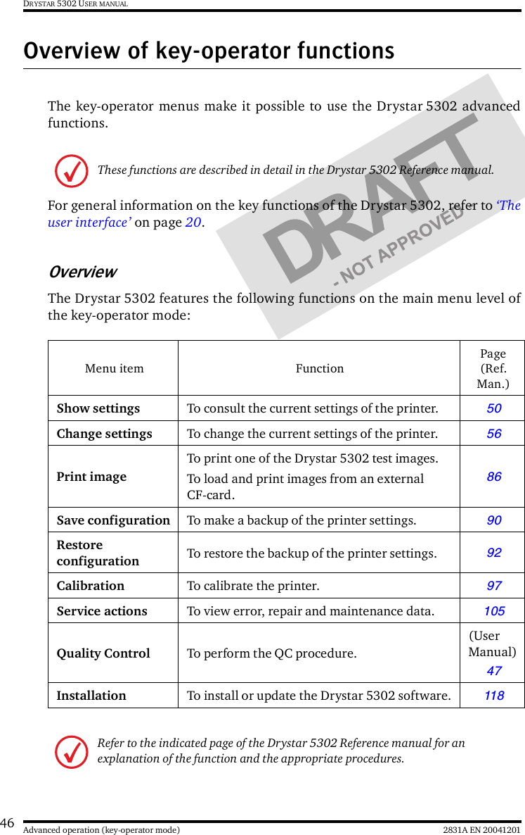 46 2831A EN 20041201Advanced operation (key-operator mode)DRYSTAR 5302 USER MANUALOverview of key-operator functionsThe key-operator menus make it possible to use the Drystar 5302 advancedfunctions.For general information on the key functions of the Drystar 5302, refer to ‘Theuser interface’ on page 20.OverviewThe Drystar 5302 features the following functions on the main menu level ofthe key-operator mode:These functions are described in detail in the Drystar 5302 Reference manual.Menu item FunctionPage (Ref. Man.)Show settings To consult the current settings of the printer.50Change settings To change the current settings of the printer.56Print imageTo print one of the Drystar 5302 test images.To load and print images from an external CF-card.86Save configuration To make a backup of the printer settings.90Restore configuration To restore the backup of the printer settings.92Calibration To calibrate the printer.97Service actions To view error, repair and maintenance data.105Quality Control To perform the QC procedure.(User Manual)47 Installation To install or update the Drystar 5302 software.118Refer to the indicated page of the Drystar 5302 Reference manual for an explanation of the function and the appropriate procedures.