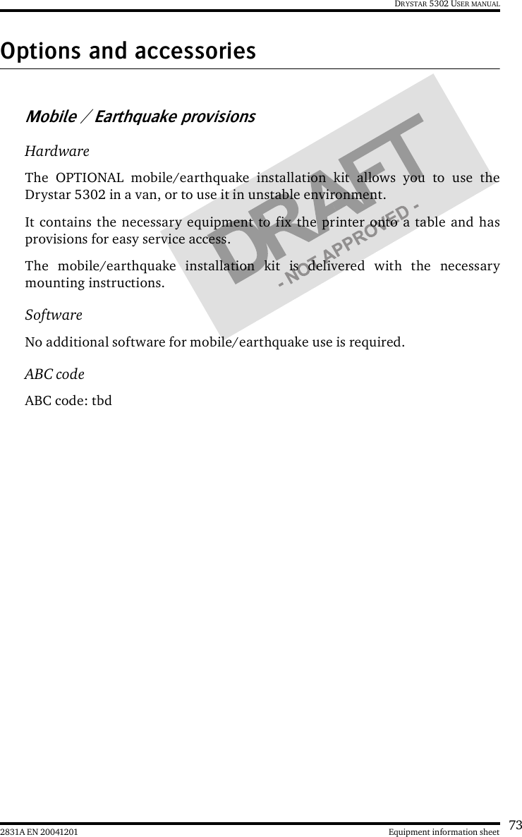 732831A EN 20041201 Equipment information sheetDRYSTAR 5302 USER MANUALOptions and accessoriesMobile / Earthquake provisionsHardwareThe OPTIONAL mobile/earthquake installation kit allows you to use theDrystar 5302 in a van, or to use it in unstable environment.It contains the necessary equipment to fix the printer onto a table and hasprovisions for easy service access.The mobile/earthquake installation kit is delivered with the necessarymounting instructions.SoftwareNo additional software for mobile/earthquake use is required.ABC codeABC code: tbd