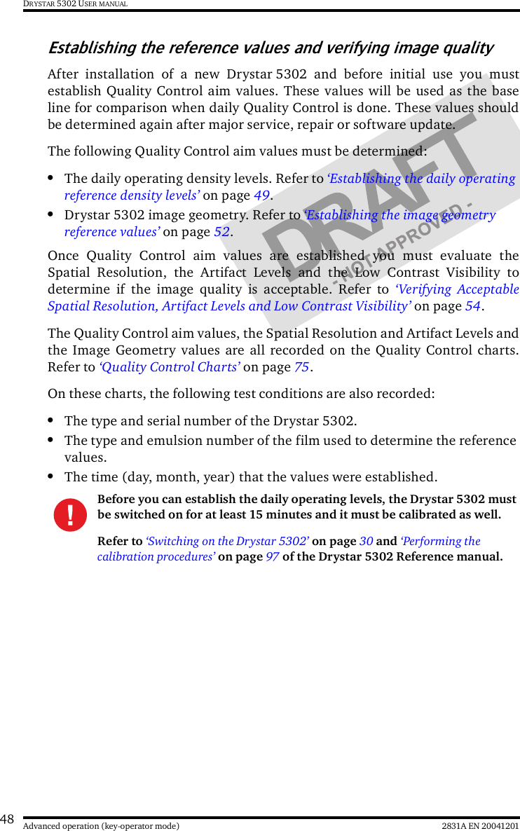 48 2831A EN 20041201Advanced operation (key-operator mode)DRYSTAR 5302 USER MANUALEstablishing the reference values and verifying image qualityAfter installation of a new Drystar 5302 and before initial use you mustestablish Quality Control aim values. These values will be used as the baseline for comparison when daily Quality Control is done. These values shouldbe determined again after major service, repair or software update.The following Quality Control aim values must be determined:•The daily operating density levels. Refer to ‘Establishing the daily operating reference density levels’ on page 49.•Drystar 5302 image geometry. Refer to ‘Establishing the image geometry reference values’ on page 52.Once Quality Control aim values are established you must evaluate theSpatial Resolution, the Artifact Levels and the Low Contrast Visibility todetermine if the image quality is acceptable. Refer to ‘Verifying AcceptableSpatial Resolution, Artifact Levels and Low Contrast Visibility’ on page 54.The Quality Control aim values, the Spatial Resolution and Artifact Levels andthe Image Geometry values are all recorded on the Quality Control charts.Refer to ‘Quality Control Charts’ on page 75.On these charts, the following test conditions are also recorded:•The type and serial number of the Drystar 5302.•The type and emulsion number of the film used to determine the reference values.•The time (day, month, year) that the values were established.Before you can establish the daily operating levels, the Drystar 5302 must be switched on for at least 15 minutes and it must be calibrated as well. Refer to ‘Switching on the Drystar 5302’ on page 30 and ‘Performing the calibration procedures’ on page 97 of the Drystar 5302 Reference manual.