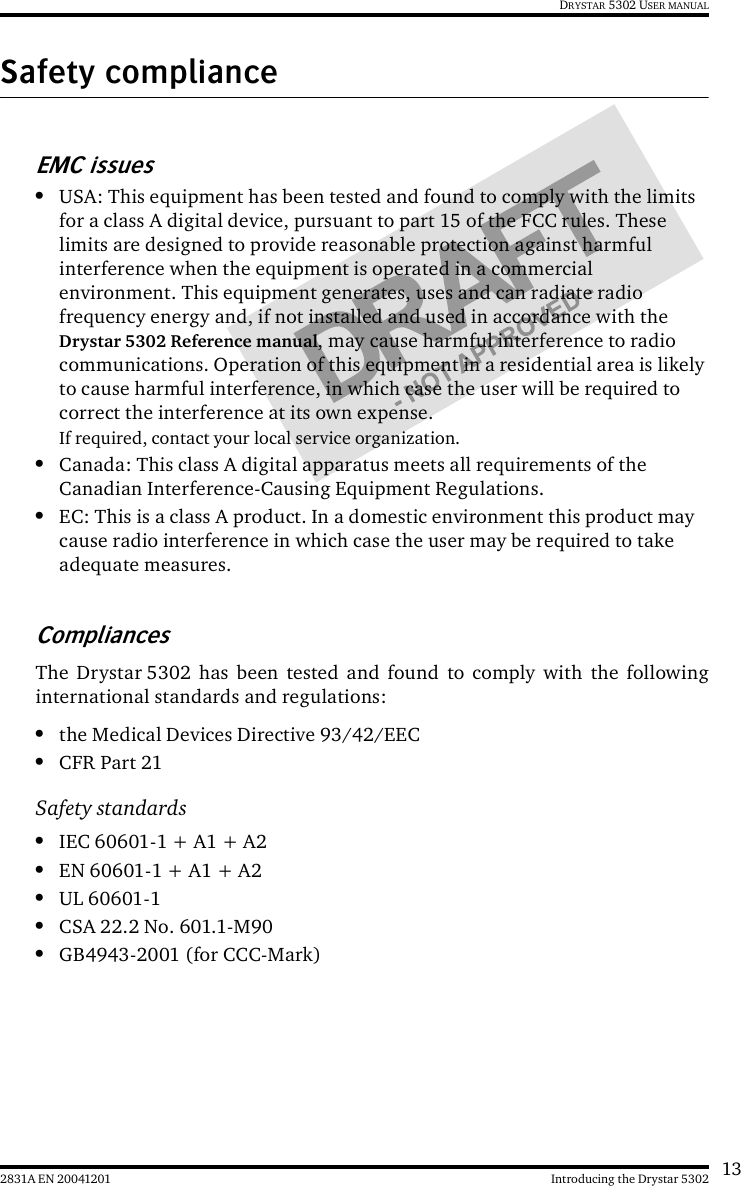 132831A EN 20041201 Introducing the Drystar 5302DRYSTAR 5302 USER MANUALSafety complianceEMC issues•USA: This equipment has been tested and found to comply with the limits for a class A digital device, pursuant to part 15 of the FCC rules. These limits are designed to provide reasonable protection against harmful interference when the equipment is operated in a commercial environment. This equipment generates, uses and can radiate radio frequency energy and, if not installed and used in accordance with the Drystar 5302 Reference manual, may cause harmful interference to radio communications. Operation of this equipment in a residential area is likely to cause harmful interference, in which case the user will be required to correct the interference at its own expense.If required, contact your local service organization.•Canada: This class A digital apparatus meets all requirements of the Canadian Interference-Causing Equipment Regulations.•EC: This is a class A product. In a domestic environment this product may cause radio interference in which case the user may be required to take adequate measures.CompliancesThe Drystar 5302 has been tested and found to comply with the followinginternational standards and regulations:•the Medical Devices Directive 93/42/EEC•CFR Part 21Safety standards•IEC 60601-1 + A1 + A2•EN 60601-1 + A1 + A2•UL 60601-1•CSA 22.2 No. 601.1-M90•GB4943-2001 (for CCC-Mark)