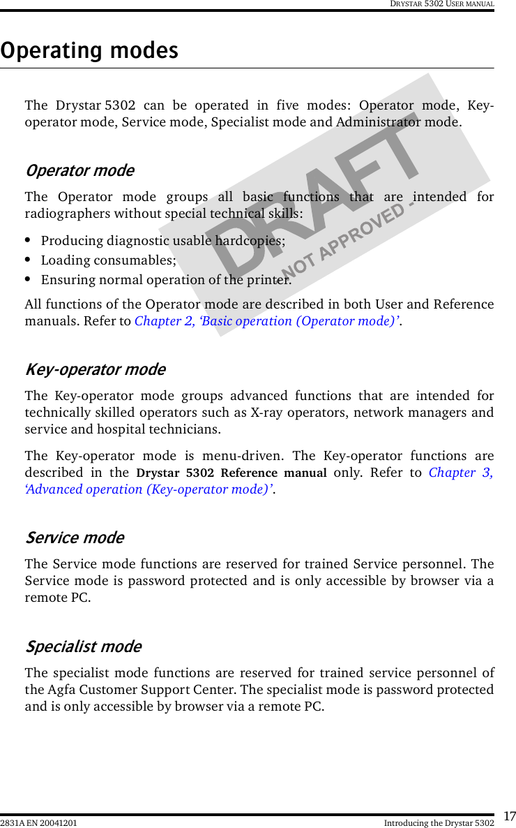 172831A EN 20041201 Introducing the Drystar 5302DRYSTAR 5302 USER MANUALOperating modesThe Drystar 5302 can be operated in five modes: Operator mode, Key-operator mode, Service mode, Specialist mode and Administrator mode.Operator modeThe Operator mode groups all basic functions that are intended forradiographers without special technical skills:•Producing diagnostic usable hardcopies;•Loading consumables;•Ensuring normal operation of the printer.All functions of the Operator mode are described in both User and Referencemanuals. Refer to Chapter 2, ‘Basic operation (Operator mode)’.Key-operator modeThe Key-operator mode groups advanced functions that are intended fortechnically skilled operators such as X-ray operators, network managers andservice and hospital technicians.The Key-operator mode is menu-driven. The Key-operator functions aredescribed in the Drystar 5302 Reference manual only. Refer to Chapter 3,‘Advanced operation (Key-operator mode)’.Service modeThe Service mode functions are reserved for trained Service personnel. TheService mode is password protected and is only accessible by browser via aremote PC.Specialist modeThe specialist mode functions are reserved for trained service personnel ofthe Agfa Customer Support Center. The specialist mode is password protectedand is only accessible by browser via a remote PC.