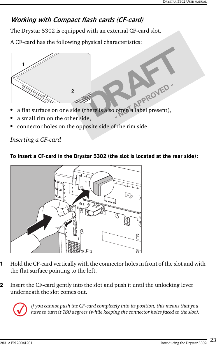 232831A EN 20041201 Introducing the Drystar 5302DRYSTAR 5302 USER MANUALWorking with Compact flash cards (CF-card)The Drystar 5302 is equipped with an external CF-card slot.A CF-card has the following physical characteristics:•a flat surface on one side (there is also often a label present),•a small rim on the other side,•connector holes on the opposite side of the rim side.Inserting a CF-cardTo insert a CF-card in the Drystar 5302 (the slot is located at the rear side):1Hold the CF-card vertically with the connector holes in front of the slot and with the flat surface pointing to the left.2Insert the CF-card gently into the slot and push it until the unlocking lever underneath the slot comes out.If you cannot push the CF-card completely into its position, this means that you have to turn it 180 degrees (while keeping the connector holes faced to the slot).12