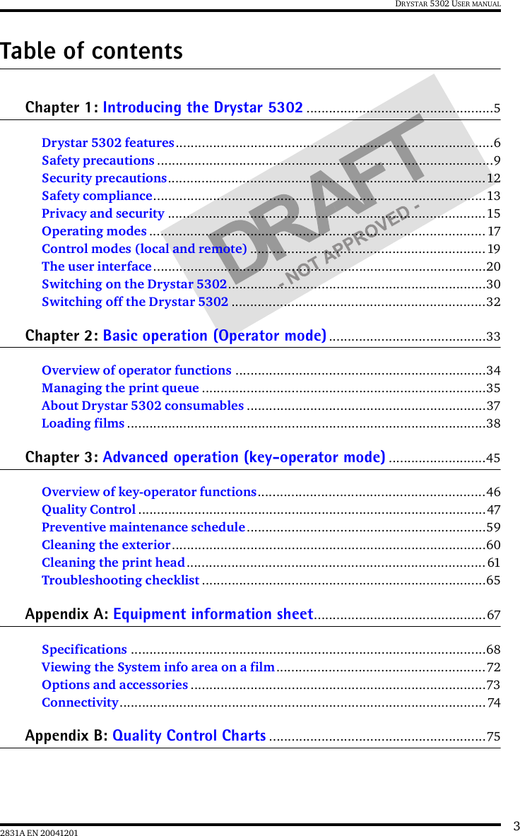 32831A EN 20041201DRYSTAR 5302 USER MANUALTable of contentsChapter 1: Introducing the Drystar 5302 ..................................................5Drystar 5302 features.....................................................................................6Safety precautions ..........................................................................................9Security precautions.....................................................................................12Safety compliance.........................................................................................13Privacy and security .....................................................................................15Operating modes ..........................................................................................17Control modes (local and remote) ...............................................................19The user interface.........................................................................................20Switching on the Drystar 5302.....................................................................30Switching off the Drystar 5302 ....................................................................32Chapter 2: Basic operation (Operator mode) ..........................................33Overview of operator functions ...................................................................34Managing the print queue ............................................................................35About Drystar 5302 consumables ................................................................37Loading films ................................................................................................38Chapter 3: Advanced operation (key-operator mode) ..........................45Overview of key-operator functions.............................................................46Quality Control .............................................................................................47Preventive maintenance schedule ................................................................59Cleaning the exterior....................................................................................60Cleaning the print head ................................................................................61Troubleshooting checklist ............................................................................65Appendix A: Equipment information sheet..............................................67Specifications ...............................................................................................68Viewing the System info area on a film........................................................72Options and accessories ...............................................................................73Connectivity..................................................................................................74Appendix B: Quality Control Charts ..........................................................75