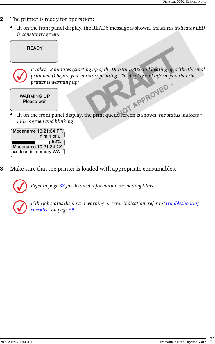 312831A EN 20041201 Introducing the Drystar 5302DRYSTAR 5302 USER MANUAL2The printer is ready for operation:•If, on the front panel display, the READY message is shown, the status indicator LED is constantly green.•If, on the front panel display, the print queue screen is shown, the status indicator LED is green and blinking.3Make sure that the printer is loaded with appropriate consumables.It takes 13 minutes (starting up of the Drystar 5302 and heating up of the thermal print head) before you can start printing. The display will inform you that the printer is warming up:Refer to page 38 for detailed information on loading films.If the job status displays a warning or error indication, refer to ‘Troubleshooting checklist’ on page 65.READYWARMING UPPlease waitModaname 10:21:34 PRfilm 1 of 662%Modaname 10:21:34 CAxx Jobs in memory WA