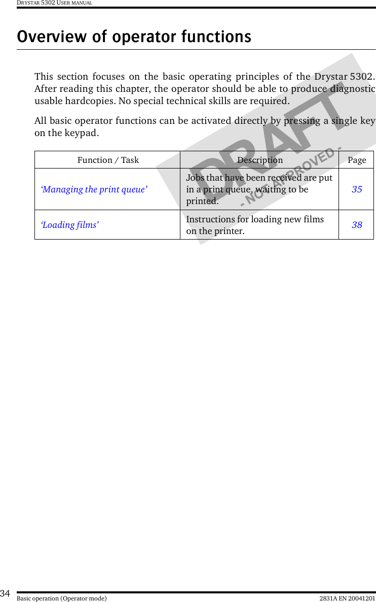 34 2831A EN 20041201Basic operation (Operator mode)DRYSTAR 5302 USER MANUALOverview of operator functionsThis section focuses on the basic operating principles of the Drystar 5302.After reading this chapter, the operator should be able to produce diagnosticusable hardcopies. No special technical skills are required.All basic operator functions can be activated directly by pressing a single keyon the keypad.Function / Task Description Page‘Managing the print queue’Jobs that have been received are put in a print queue, waiting to be printed.35‘Loading films’ Instructions for loading new films on the printer. 38