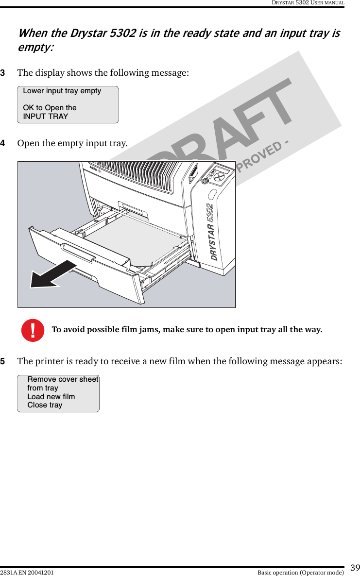 392831A EN 20041201 Basic operation (Operator mode)DRYSTAR 5302 USER MANUALWhen the Drystar 5302 is in the ready state and an input tray is empty:3The display shows the following message:4Open the empty input tray.5The printer is ready to receive a new film when the following message appears:To avoid possible film jams, make sure to open input tray all the way.Lower input tray emptyOK to Open theINPUT TRAYRemove cover sheetfrom trayLoad new filmClose tray