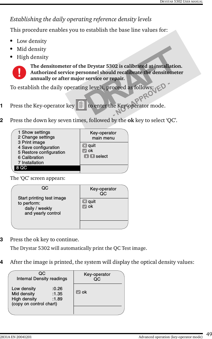 492831A EN 20041201 Advanced operation (key-operator mode)DRYSTAR 5302 USER MANUALEstablishing the daily operating reference density levelsThis procedure enables you to establish the base line values for:•Low density•Mid density•High densityTo establish the daily operating levels, proceed as follows:1Press the Key-operator key   to enter the Key-operator mode.2Press the down key seven times, followed by the ok key to select ‘QC’.The ‘QC’ screen appears:3Press the ok key to continue.The Drystar 5302 will automatically print the QC Test image.4After the image is printed, the system will display the optical density values:The densitometer of the Drystar 5302 is calibrated at installation. Authorized service personnel should recalibrate the densitometer annually or after major service or repair.1 Show settings2 Change settings3 Print image4 Save configuration5 Restore configuration6 Calibration7 Installation8 QC quit ok  selectKey-operatormain menuQCStart printing test imageto perform:daily / weeklyand yearly control quit okKey-operatorQCQCInternal Density readingsLow density :0.26Mid density :1.35High density :1.89(copy on control chart) okKey-operatorQC