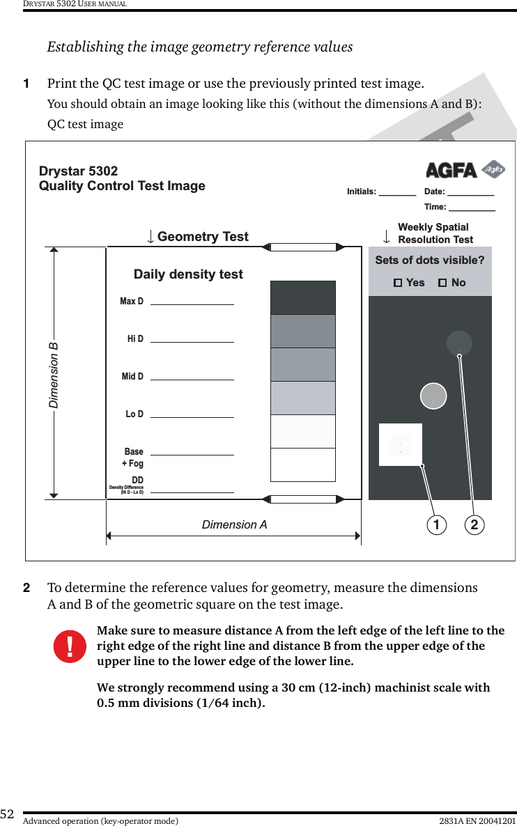 52 2831A EN 20041201Advanced operation (key-operator mode)DRYSTAR 5302 USER MANUALEstablishing the image geometry reference values1Print the QC test image or use the previously printed test image.You should obtain an image looking like this (without the dimensions A and B):QC test image 2To determine the reference values for geometry, measure the dimensions A and B of the geometric square on the test image.Make sure to measure distance A from the left edge of the left line to the right edge of the right line and distance B from the upper edge of the upper line to the lower edge of the lower line.We strongly recommend using a 30 cm (12-inch) machinist scale with 0.5 mm divisions (1/64 inch).Drystar 5302Quality Control Test ImageDate: __________Time: __________Initials: ________       Weekly Spatial Resolution TestGeometry Test Daily density testMax DHi DMid DLo DBase + FogDD Density Difference(Hi D - Lo D)Sets of dots visible?Yes NoDimension ADimension B1 2