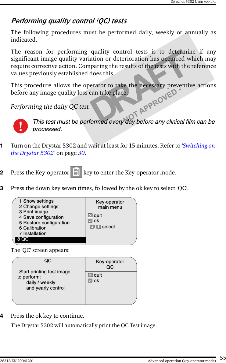 552831A EN 20041201 Advanced operation (key-operator mode)DRYSTAR 5302 USER MANUALPerforming quality control (QC) testsThe following procedures must be performed daily, weekly or annually asindicated.The reason for performing quality control tests is to determine if anysignificant image quality variation or deterioration has occurred which mayrequire corrective action. Comparing the results of the tests with the referencevalues previously established does this.This procedure allows the operator to take the necessary preventive actionsbefore any image quality loss can take place.Performing the daily QC test1Turn on the Drystar 5302 and wait at least for 15 minutes. Refer to ‘Switching on the Drystar 5302’ on page 30.2Press the Key-operator   key to enter the Key-operator mode.3Press the down key seven times, followed by the ok key to select ‘QC’.The ‘QC’ screen appears:4Press the ok key to continue.The Drystar 5302 will automatically print the QC Test image.This test must be performed every day before any clinical film can be processed.1 Show settings2 Change settings3 Print image4 Save configuration5 Restore configuration6 Calibration7 Installation8 QC quit ok  selectKey-operatormain menuQCStart printing test image to perform:daily / weeklyand yearly control quit okKey-operatorQC