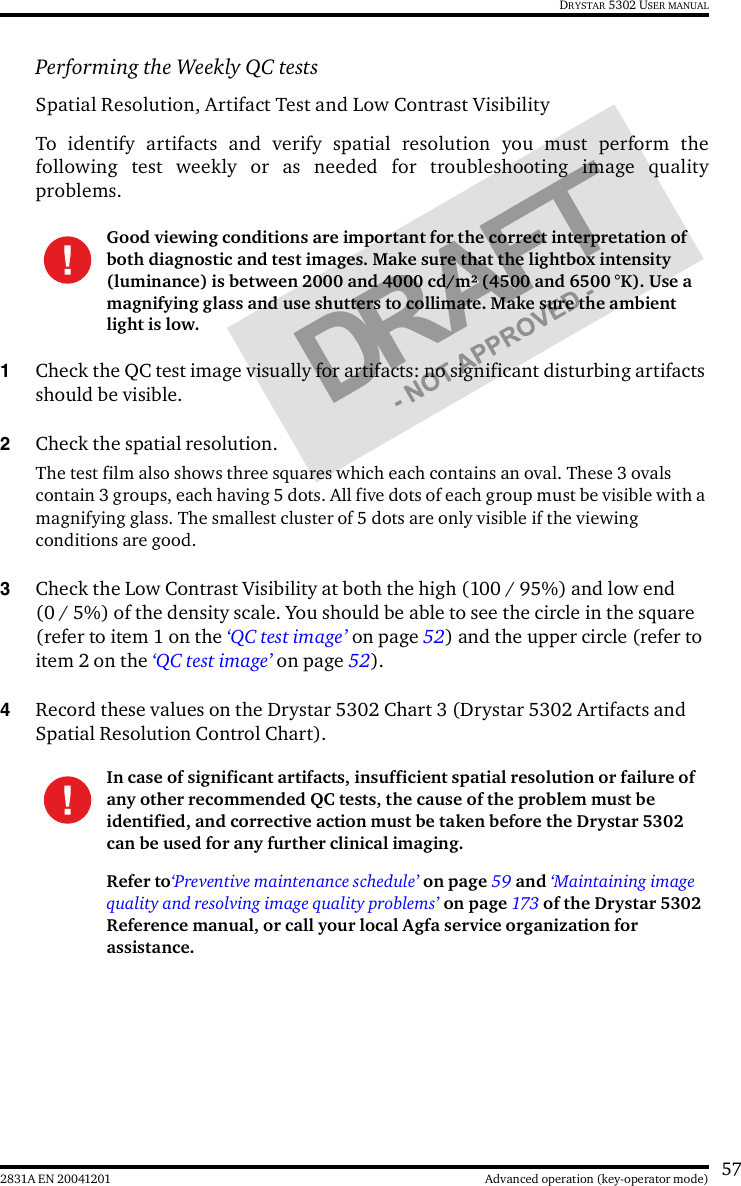 572831A EN 20041201 Advanced operation (key-operator mode)DRYSTAR 5302 USER MANUALPerforming the Weekly QC testsSpatial Resolution, Artifact Test and Low Contrast VisibilityTo identify artifacts and verify spatial resolution you must perform thefollowing test weekly or as needed for troubleshooting image qualityproblems.1Check the QC test image visually for artifacts: no significant disturbing artifacts should be visible.2Check the spatial resolution.The test film also shows three squares which each contains an oval. These 3 ovals contain 3 groups, each having 5 dots. All five dots of each group must be visible with a magnifying glass. The smallest cluster of 5 dots are only visible if the viewing conditions are good.3Check the Low Contrast Visibility at both the high (100 / 95%) and low end (0 / 5%) of the density scale. You should be able to see the circle in the square (refer to item 1 on the ‘QC test image’ on page 52) and the upper circle (refer to item 2 on the ‘QC test image’ on page 52).4Record these values on the Drystar 5302 Chart 3 (Drystar 5302 Artifacts and Spatial Resolution Control Chart).Good viewing conditions are important for the correct interpretation of both diagnostic and test images. Make sure that the lightbox intensity (luminance) is between 2000 and 4000 cd/m² (4500 and 6500 °K). Use a magnifying glass and use shutters to collimate. Make sure the ambient light is low.In case of significant artifacts, insufficient spatial resolution or failure of any other recommended QC tests, the cause of the problem must be identified, and corrective action must be taken before the Drystar 5302 can be used for any further clinical imaging.Refer to‘Preventive maintenance schedule’ on page 59 and ‘Maintaining image quality and resolving image quality problems’ on page 173 of the Drystar 5302 Reference manual, or call your local Agfa service organization for assistance.