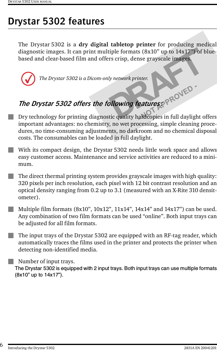 62831A EN 20041201Introducing the Drystar 5302DRYSTAR 5302 USER MANUALDrystar 5302 featuresThe Drystar 5302 is a dry digital tabletop printer for producing medicaldiagnostic images. It can print multiple formats (8x10” up to 14x17”) of blue-based and clear-based film and offers crisp, dense grayscale images.The Drystar 5302 offers the following features:&quot;Dry technology for printing diagnostic quality hardcopies in full daylight offersimportant advantages: no chemistry, no wet processing, simple cleaning proce-dures, no time-consuming adjustments, no darkroom and no chemical disposalcosts. The consumables can be loaded in full daylight.&quot;With its compact design, the Drystar 5302 needs little work space and allowseasy customer access. Maintenance and service activities are reduced to a mini-mum.&quot;The direct thermal printing system provides grayscale images with high quality:320 pixels per inch resolution, each pixel with 12 bit contrast resolution and anoptical density ranging from 0.2 up to 3.1 (measured with an X-Rite 310 densit-ometer).&quot;Multiple film formats (8x10”, 10x12”, 11x14”, 14x14” and 14x17”) can be used.Any combination of two film formats can be used “online”. Both input trays canbe adjusted for all film formats.&quot;The input trays of the Drystar 5302 are equipped with an RF-tag reader, whichautomatically traces the films used in the printer and protects the printer whendetecting non-identified media.&quot;Number of input trays.The Drystar 5302 is equipped with 2 input trays. Both input trays can use multiple formats(8x10” up to 14x17”).The Drystar 5302 is a Dicom-only network printer.