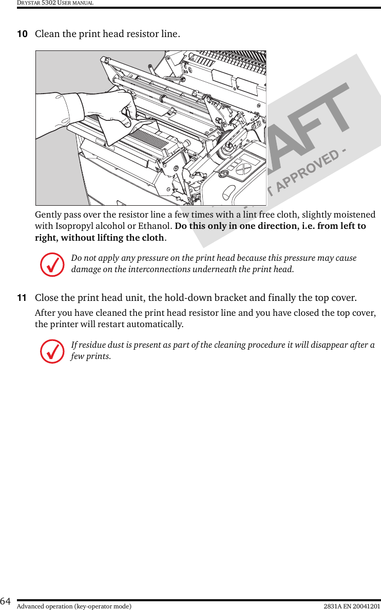 64 2831A EN 20041201Advanced operation (key-operator mode)DRYSTAR 5302 USER MANUAL10 Clean the print head resistor line.Gently pass over the resistor line a few times with a lint free cloth, slightly moistened with Isopropyl alcohol or Ethanol. Do this only in one direction, i.e. from left to right, without lifting the cloth.11 Close the print head unit, the hold-down bracket and finally the top cover.After you have cleaned the print head resistor line and you have closed the top cover, the printer will restart automatically.Do not apply any pressure on the print head because this pressure may cause damage on the interconnections underneath the print head.If residue dust is present as part of the cleaning procedure it will disappear after a few prints.