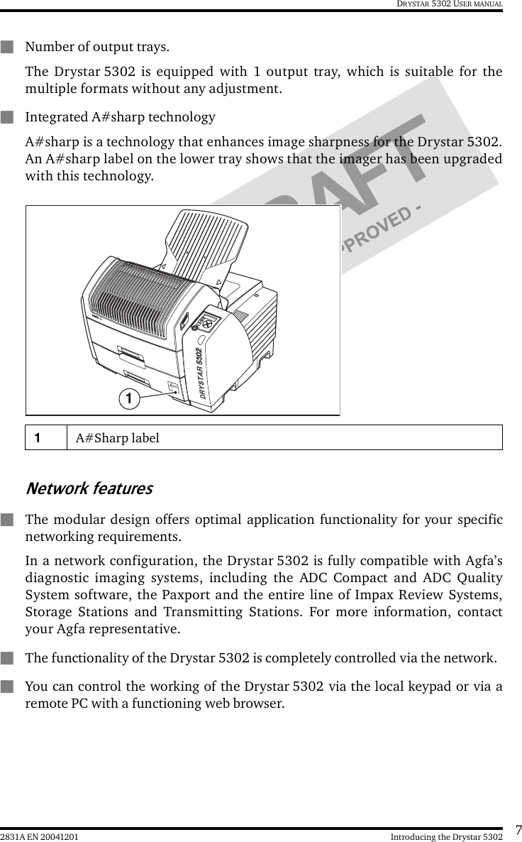 72831A EN 20041201 Introducing the Drystar 5302DRYSTAR 5302 USER MANUAL&quot;Number of output trays.The Drystar 5302 is equipped with 1 output tray, which is suitable for themultiple formats without any adjustment.&quot;Integrated A#sharp technologyA#sharp is a technology that enhances image sharpness for the Drystar 5302.An A#sharp label on the lower tray shows that the imager has been upgradedwith this technology.Network features&quot;The modular design offers optimal application functionality for your specificnetworking requirements.In a network configuration, the Drystar 5302 is fully compatible with Agfa’sdiagnostic imaging systems, including the ADC Compact and ADC QualitySystem software, the Paxport and the entire line of Impax Review Systems,Storage Stations and Transmitting Stations. For more information, contactyour Agfa representative.&quot;The functionality of the Drystar 5302 is completely controlled via the network.&quot;You can control the working of the Drystar 5302 via the local keypad or via aremote PC with a functioning web browser.1A#Sharp label1