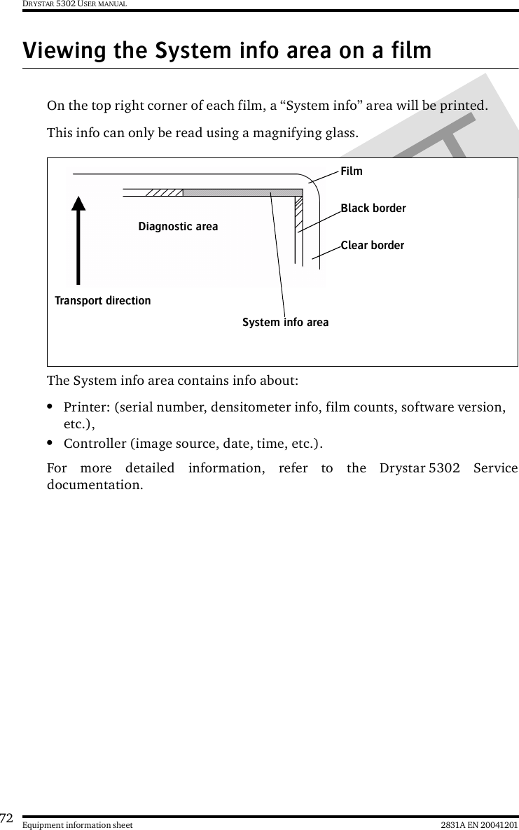 72 2831A EN 20041201Equipment information sheetDRYSTAR 5302 USER MANUALViewing the System info area on a filmOn the top right corner of each film, a “System info” area will be printed.This info can only be read using a magnifying glass.The System info area contains info about:•Printer: (serial number, densitometer info, film counts, software version, etc.),•Controller (image source, date, time, etc.).For more detailed information, refer to the Drystar 5302 Servicedocumentation.FilmDiagnostic areaClear borderBlack borderSystem info areaTransport direction