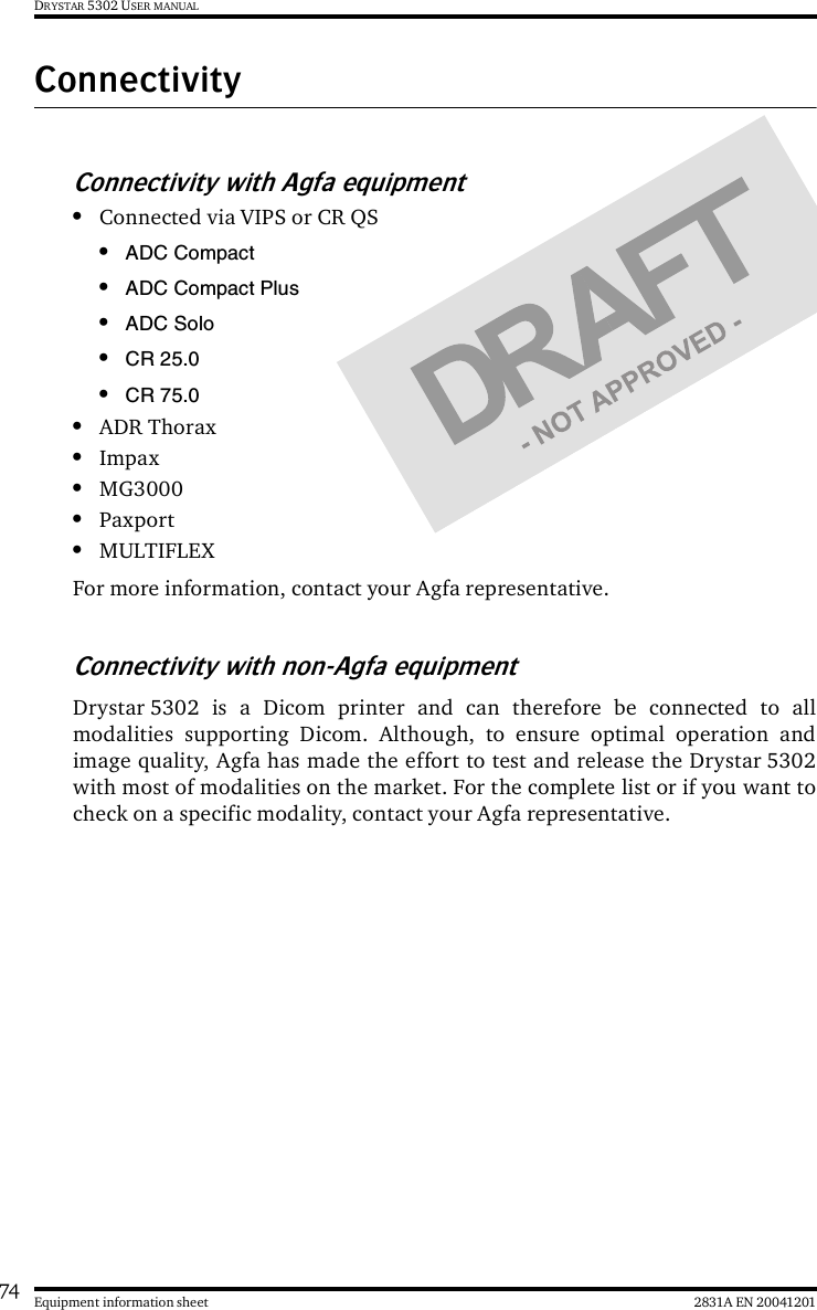 74 2831A EN 20041201Equipment information sheetDRYSTAR 5302 USER MANUALConnectivityConnectivity with Agfa equipment•Connected via VIPS or CR QS•ADC Compact•ADC Compact Plus•ADC Solo•CR 25.0•CR 75.0•ADR Thorax•Impax•MG3000•Paxport•MULTIFLEXFor more information, contact your Agfa representative.Connectivity with non-Agfa equipmentDrystar 5302 is a Dicom printer and can therefore be connected to allmodalities supporting Dicom. Although, to ensure optimal operation andimage quality, Agfa has made the effort to test and release the Drystar 5302with most of modalities on the market. For the complete list or if you want tocheck on a specific modality, contact your Agfa representative.