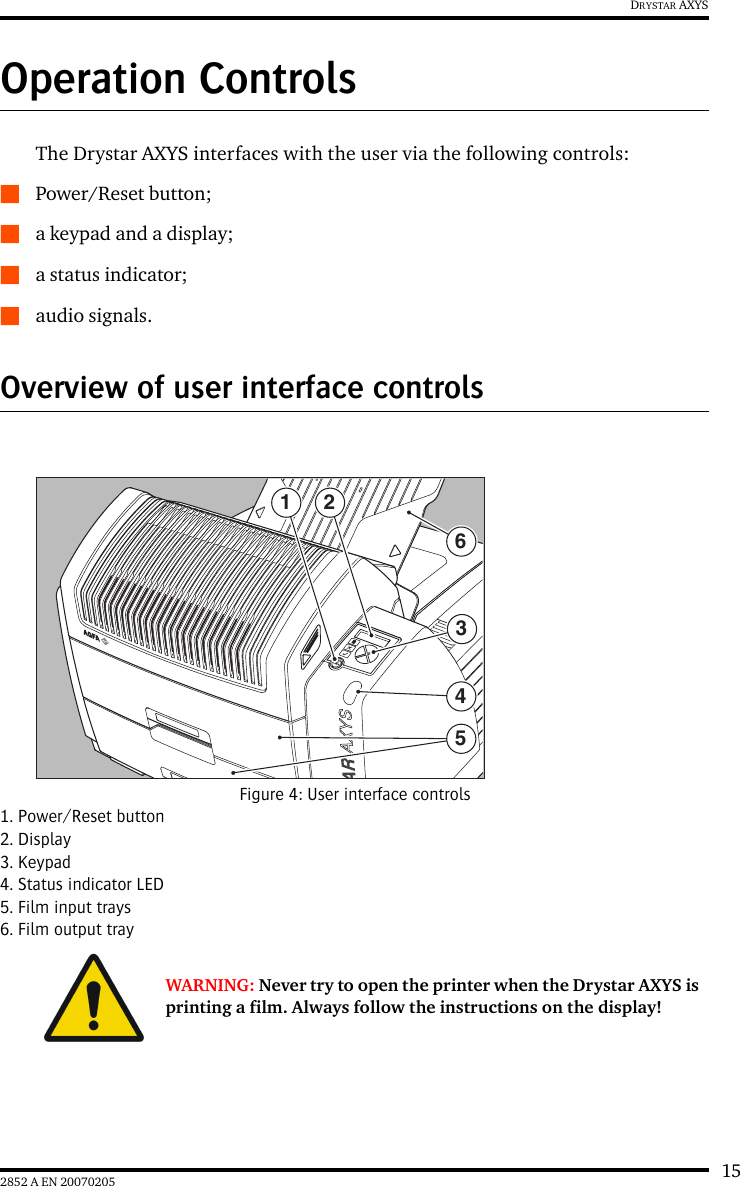 152852 A EN 20070205DRYSTAR AXYSOperation ControlsThe Drystar AXYS interfaces with the user via the following controls:QPower/Reset button;Qa keypad and a display;Qa status indicator;Qaudio signals.Overview of user interface controlsFigure 4: User interface controls1. Power/Reset button2. Display3. Keypad4. Status indicator LED5. Film input trays6. Film output trayWARNING: Never try to open the printer when the Drystar AXYS is printing a film. Always follow the instructions on the display!1 23465