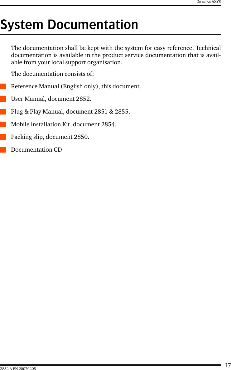 172852 A EN 20070205DRYSTAR AXYSSystem DocumentationThe documentation shall be kept with the system for easy reference. Technicaldocumentation is available in the product service documentation that is avail-able from your local support organisation.The documentation consists of:QReference Manual (English only), this document.QUser Manual, document 2852.QPlug &amp; Play Manual, document 2851 &amp; 2855.QMobile installation Kit, document 2854.QPacking slip, document 2850.QDocumentation CD