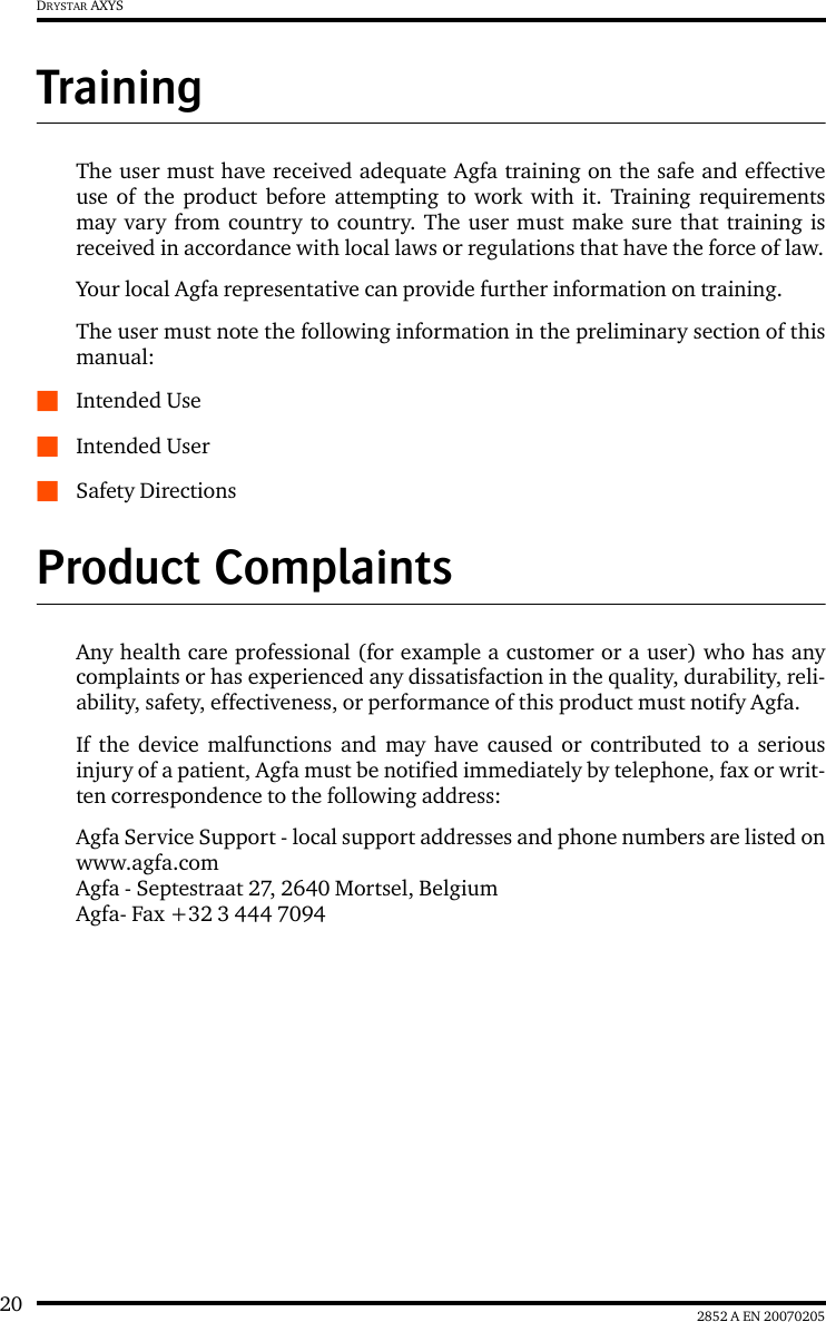 20 2852 A EN 20070205DRYSTAR AXYSTrainingThe user must have received adequate Agfa training on the safe and effectiveuse of the product before attempting to work with it. Training requirementsmay vary from country to country. The user must make sure that training isreceived in accordance with local laws or regulations that have the force of law.Your local Agfa representative can provide further information on training.The user must note the following information in the preliminary section of thismanual:QIntended UseQIntended UserQSafety DirectionsProduct ComplaintsAny health care professional (for example a customer or a user) who has anycomplaints or has experienced any dissatisfaction in the quality, durability, reli-ability, safety, effectiveness, or performance of this product must notify Agfa.If the device malfunctions and may have caused or contributed to a seriousinjury of a patient, Agfa must be notified immediately by telephone, fax or writ-ten correspondence to the following address:Agfa Service Support - local support addresses and phone numbers are listed onwww.agfa.comAgfa - Septestraat 27, 2640 Mortsel, BelgiumAgfa- Fax +32 3 444 7094