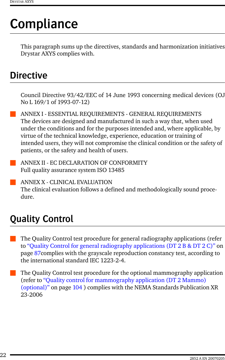 22 2852 A EN 20070205DRYSTAR AXYSComplianceThis paragraph sums up the directives, standards and harmonization initiativesDrystar AXYS complies with.DirectiveCouncil Directive 93/42/EEC of 14 June 1993 concerning medical devices (OJNo L 169/1 of 1993-07-12)QANNEX I - ESSENTIAL REQUIREMENTS - GENERAL REQUIREMENTSThe devices are designed and manufactured in such a way that, when used under the conditions and for the purposes intended and, where applicable, by virtue of the technical knowledge, experience, education or training of intended users, they will not compromise the clinical condition or the safety of patients, or the safety and health of users.QANNEX II - EC DECLARATION OF CONFORMITY Full quality assurance system ISO 13485QANNEX X - CLINICAL EVALUATION The clinical evaluation follows a defined and methodologically sound proce-dure.Quality ControlQThe Quality Control test procedure for general radiography applications (refer to “Quality Control for general radiography applications (DT 2 B &amp; DT 2 C)” on page 87complies with the grayscale reproduction constancy test, according to the international standard IEC 1223-2-4.QThe Quality Control test procedure for the optional mammography application (refer to “Quality control for mammography application (DT 2 Mammo) (optional)” on page 104 ) complies with the NEMA Standards Publication XR 23-2006