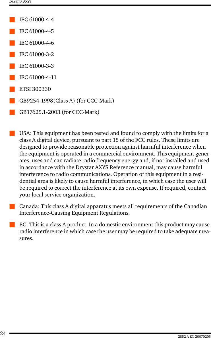 24 2852 A EN 20070205DRYSTAR AXYSQIEC 61000-4-4QIEC 61000-4-5QIEC 61000-4-6QIEC 61000-3-2QIEC 61000-3-3QIEC 61000-4-11QETSI 300330QGB9254-1998(Class A) (for CCC-Mark)QGB17625.1-2003 (for CCC-Mark)QUSA: This equipment has been tested and found to comply with the limits for a class A digital device, pursuant to part 15 of the FCC rules. These limits are designed to provide reasonable protection against harmful interference when the equipment is operated in a commercial environment. This equipment gener-ates, uses and can radiate radio frequency energy and, if not installed and used in accordance with the Drystar AXYS Reference manual, may cause harmful interference to radio communications. Operation of this equipment in a resi-dential area is likely to cause harmful interference, in which case the user will be required to correct the interference at its own expense. If required, contact your local service organization.QCanada: This class A digital apparatus meets all requirements of the Canadian Interference-Causing Equipment Regulations.QEC: This is a class A product. In a domestic environment this product may cause radio interference in which case the user may be required to take adequate mea-sures.