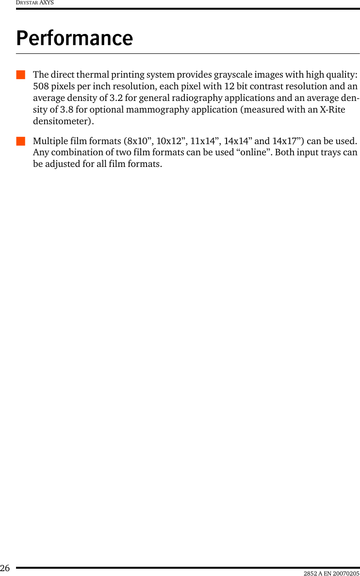 26 2852 A EN 20070205DRYSTAR AXYSPerformanceQThe direct thermal printing system provides grayscale images with high quality: 508 pixels per inch resolution, each pixel with 12 bit contrast resolution and an average density of 3.2 for general radiography applications and an average den-sity of 3.8 for optional mammography application (measured with an X-Rite densitometer).QMultiple film formats (8x10”, 10x12”, 11x14”, 14x14” and 14x17”) can be used. Any combination of two film formats can be used “online”. Both input trays can be adjusted for all film formats.