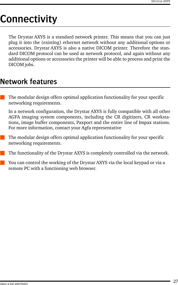 272852 A EN 20070205DRYSTAR AXYSConnectivityThe Drystar AXYS is a standard network printer. This means that you can justplug it into the (existing) ethernet network without any additional options oraccessories. Drystar AXYS is also a native DICOM printer. Therefore the stan-dard DICOM protocol can be used as network protocol, and again without anyadditional options or accessories the printer will be able to process and print theDICOM jobs.Network featuresQThe modular design offers optimal application functionality for your specific networking requirements.In a network configuration, the Drystar AXYS is fully compatible with all otherAGFA imaging system components, including the CR digitizers, CR worksta-tions, image buffer components, Paxport and the entire line of Impax stations.For more information, contact your Agfa representativeQThe modular design offers optimal application functionality for your specific networking requirements.QThe functionality of the Drystar AXYS is completely controlled via the network.QYou can control the working of the Drystar AXYS via the local keypad or via a remote PC with a functioning web browser.