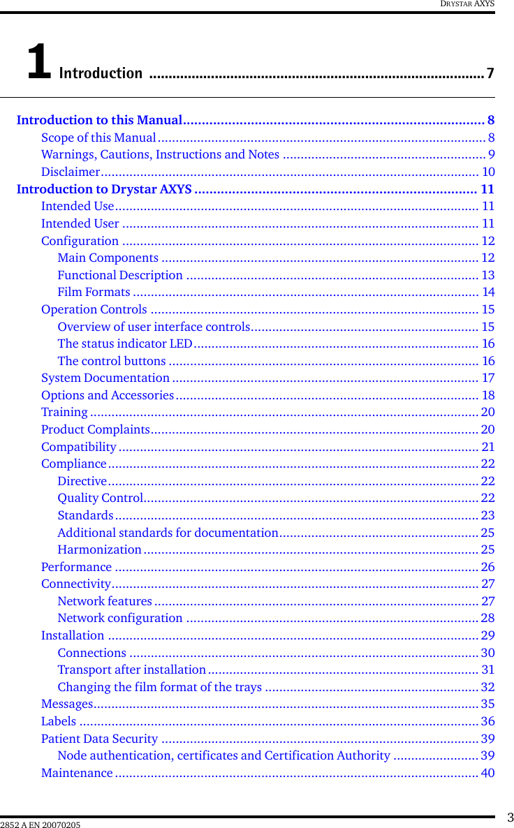 32852 A EN 20070205DRYSTAR AXYS1 Introduction .......................................................................................7Introduction to this Manual................................................................................ 8Scope of this Manual............................................................................................ 8Warnings, Cautions, Instructions and Notes ......................................................... 9Disclaimer.......................................................................................................... 10Introduction to Drystar AXYS ........................................................................... 11Intended Use...................................................................................................... 11Intended User .................................................................................................... 11Configuration .................................................................................................... 12Main Components ......................................................................................... 12Functional Description .................................................................................. 13Film Formats ................................................................................................. 14Operation Controls ............................................................................................ 15Overview of user interface controls................................................................ 15The status indicator LED................................................................................ 16The control buttons ....................................................................................... 16System Documentation ...................................................................................... 17Options and Accessories..................................................................................... 18Training ............................................................................................................. 20Product Complaints............................................................................................ 20Compatibility ..................................................................................................... 21Compliance........................................................................................................ 22Directive........................................................................................................ 22Quality Control.............................................................................................. 22Standards...................................................................................................... 23Additional standards for documentation........................................................25Harmonization .............................................................................................. 25Performance ...................................................................................................... 26Connectivity....................................................................................................... 27Network features ........................................................................................... 27Network configuration ..................................................................................28Installation ........................................................................................................ 29Connections .................................................................................................. 30Transport after installation............................................................................ 31Changing the film format of the trays ............................................................ 32Messages............................................................................................................ 35Labels ................................................................................................................ 36Patient Data Security .........................................................................................39Node authentication, certificates and Certification Authority ........................ 39Maintenance ...................................................................................................... 40