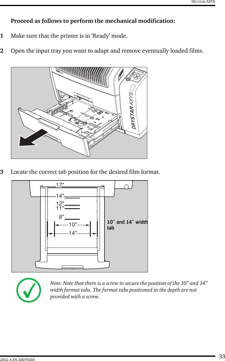 332852 A EN 20070205DRYSTAR AXYSProceed as follows to perform the mechanical modification:1Make sure that the printer is in ‘Ready’ mode.2Open the input tray you want to adapt and remove eventually loaded films.3Locate the correct tab position for the desired film format.Note: Note that there is a screw to secure the position of the 10” and 14” width format tabs. The format tabs positioned in the depth are not provided with a screw.8&quot;11&quot;12&quot;14&quot;17&quot;10&quot;14&quot;10” and 14” width tab