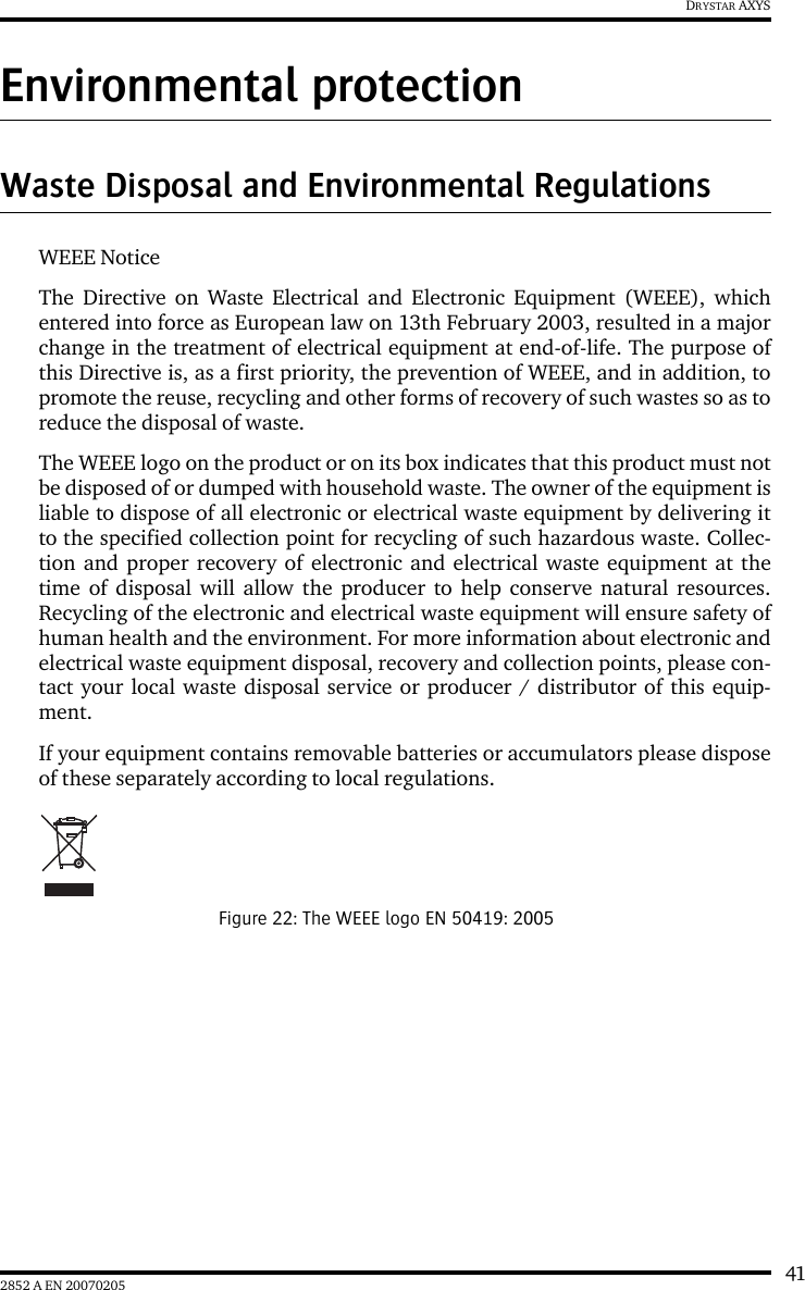 412852 A EN 20070205DRYSTAR AXYSEnvironmental protectionWaste Disposal and Environmental RegulationsWEEE NoticeThe Directive on Waste Electrical and Electronic Equipment (WEEE), whichentered into force as European law on 13th February 2003, resulted in a majorchange in the treatment of electrical equipment at end-of-life. The purpose ofthis Directive is, as a first priority, the prevention of WEEE, and in addition, topromote the reuse, recycling and other forms of recovery of such wastes so as toreduce the disposal of waste.The WEEE logo on the product or on its box indicates that this product must notbe disposed of or dumped with household waste. The owner of the equipment isliable to dispose of all electronic or electrical waste equipment by delivering itto the specified collection point for recycling of such hazardous waste. Collec-tion and proper recovery of electronic and electrical waste equipment at thetime of disposal will allow the producer to help conserve natural resources.Recycling of the electronic and electrical waste equipment will ensure safety ofhuman health and the environment. For more information about electronic andelectrical waste equipment disposal, recovery and collection points, please con-tact your local waste disposal service or producer / distributor of this equip-ment.If your equipment contains removable batteries or accumulators please disposeof these separately according to local regulations.Figure 22: The WEEE logo EN 50419: 2005