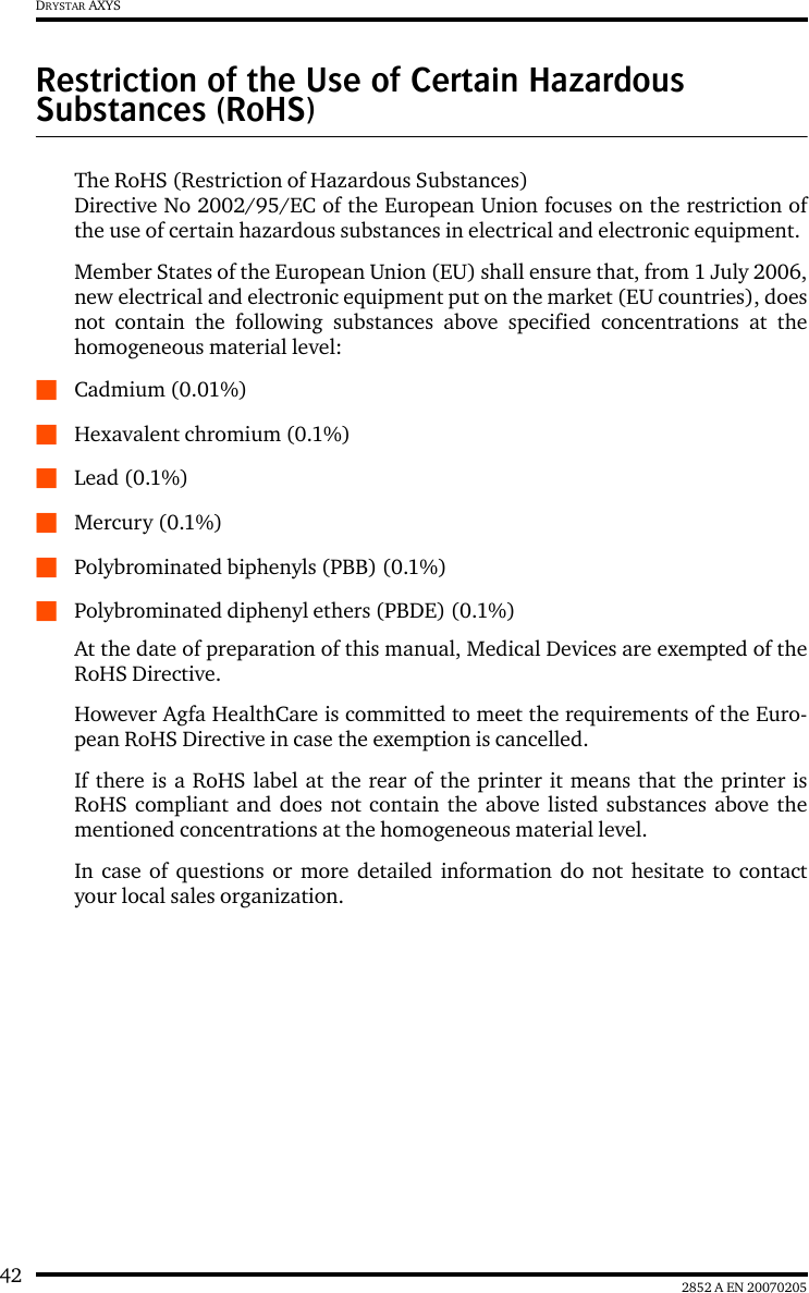 42 2852 A EN 20070205DRYSTAR AXYSRestriction of the Use of Certain Hazardous Substances (RoHS)The RoHS (Restriction of Hazardous Substances) Directive No 2002/95/EC of the European Union focuses on the restriction ofthe use of certain hazardous substances in electrical and electronic equipment. Member States of the European Union (EU) shall ensure that, from 1 July 2006,new electrical and electronic equipment put on the market (EU countries), doesnot contain the following substances above specified concentrations at thehomogeneous material level:QCadmium (0.01%) QHexavalent chromium (0.1%) QLead (0.1%) QMercury (0.1%) QPolybrominated biphenyls (PBB) (0.1%) QPolybrominated diphenyl ethers (PBDE) (0.1%) At the date of preparation of this manual, Medical Devices are exempted of theRoHS Directive.However Agfa HealthCare is committed to meet the requirements of the Euro-pean RoHS Directive in case the exemption is cancelled.If there is a RoHS label at the rear of the printer it means that the printer isRoHS compliant and does not contain the above listed substances above thementioned concentrations at the homogeneous material level.In case of questions or more detailed information do not hesitate to contactyour local sales organization.