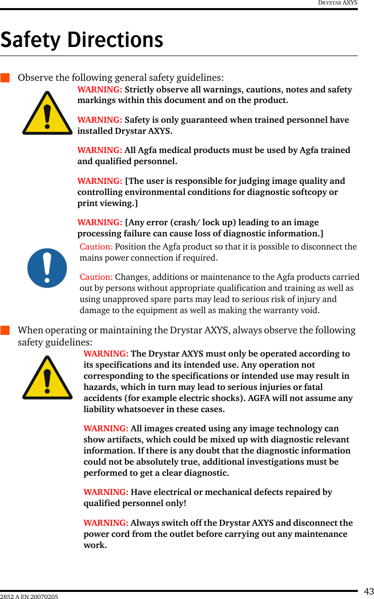 432852 A EN 20070205DRYSTAR AXYSSafety DirectionsQObserve the following general safety guidelines:QWhen operating or maintaining the Drystar AXYS, always observe the following safety guidelines:WARNING: Strictly observe all warnings, cautions, notes and safety markings within this document and on the product.WARNING: Safety is only guaranteed when trained personnel have installed Drystar AXYS.WARNING: All Agfa medical products must be used by Agfa trained and qualified personnel.WARNING: [The user is responsible for judging image quality and controlling environmental conditions for diagnostic softcopy or print viewing.]WARNING: [Any error (crash/ lock up) leading to an image processing failure can cause loss of diagnostic information.]Caution: Position the Agfa product so that it is possible to disconnect the mains power connection if required.Caution: Changes, additions or maintenance to the Agfa products carried out by persons without appropriate qualification and training as well as using unapproved spare parts may lead to serious risk of injury and damage to the equipment as well as making the warranty void.WARNING: The Drystar AXYS must only be operated according to its specifications and its intended use. Any operation not corresponding to the specifications or intended use may result in hazards, which in turn may lead to serious injuries or fatal accidents (for example electric shocks). AGFA will not assume any liability whatsoever in these cases.WARNING: All images created using any image technology can show artifacts, which could be mixed up with diagnostic relevant information. If there is any doubt that the diagnostic information could not be absolutely true, additional investigations must be performed to get a clear diagnostic.WARNING: Have electrical or mechanical defects repaired by qualified personnel only!WARNING: Always switch off the Drystar AXYS and disconnect the power cord from the outlet before carrying out any maintenance work.