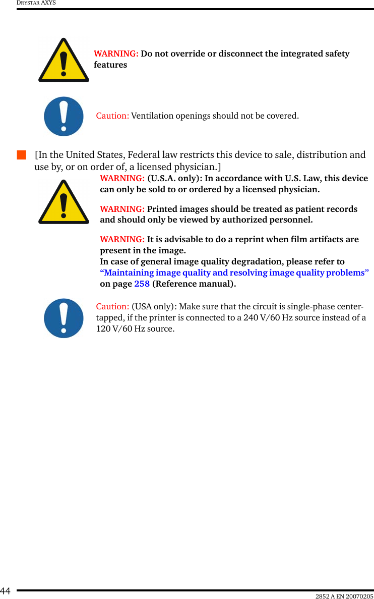 44 2852 A EN 20070205DRYSTAR AXYSQ[In the United States, Federal law restricts this device to sale, distribution and use by, or on order of, a licensed physician.]WARNING: Do not override or disconnect the integrated safety featuresCaution: Ventilation openings should not be covered.WARNING: (U.S.A. only): In accordance with U.S. Law, this device can only be sold to or ordered by a licensed physician.WARNING: Printed images should be treated as patient records and should only be viewed by authorized personnel.WARNING: It is advisable to do a reprint when film artifacts are present in the image.In case of general image quality degradation, please refer to “Maintaining image quality and resolving image quality problems” on page 258 (Reference manual).Caution: (USA only): Make sure that the circuit is single-phase center-tapped, if the printer is connected to a 240 V/60 Hz source instead of a 120 V/60 Hz source.