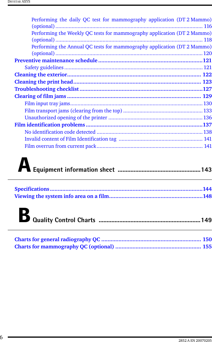 62852 A EN 20070205DRYSTAR AXYSPerforming the daily QC test for mammography application (DT 2 Mammo)(optional).................................................................................................... 116Performing the Weekly QC tests for mammography application (DT 2 Mammo)(optional).................................................................................................... 118Performing the Annual QC tests for mammography application (DT 2 Mammo)(optional)....................................................................................................120Preventive maintenance schedule ...................................................................121Safety guidelines.............................................................................................. 121Cleaning the exterior...................................................................................... 122Cleaning the print head.................................................................................. 123Troubleshooting checklist ...............................................................................127Clearing of film jams ...................................................................................... 129Film input tray jams..........................................................................................130Film transport jams (clearing from the top)......................................................133Unauthorized opening of the printer ................................................................136Film identification problems ...........................................................................137No identification code detected ........................................................................138Invalid content of Film Identification tag  ......................................................... 141Film overrun from current pack........................................................................ 141A Equipment information sheet  ....................................................143Specifications ..................................................................................................144Viewing the system info area on a film............................................................148B Quality Control Charts ................................................................149Charts for general radiography QC ................................................................ 150Charts for mammography QC (optional) ....................................................... 155