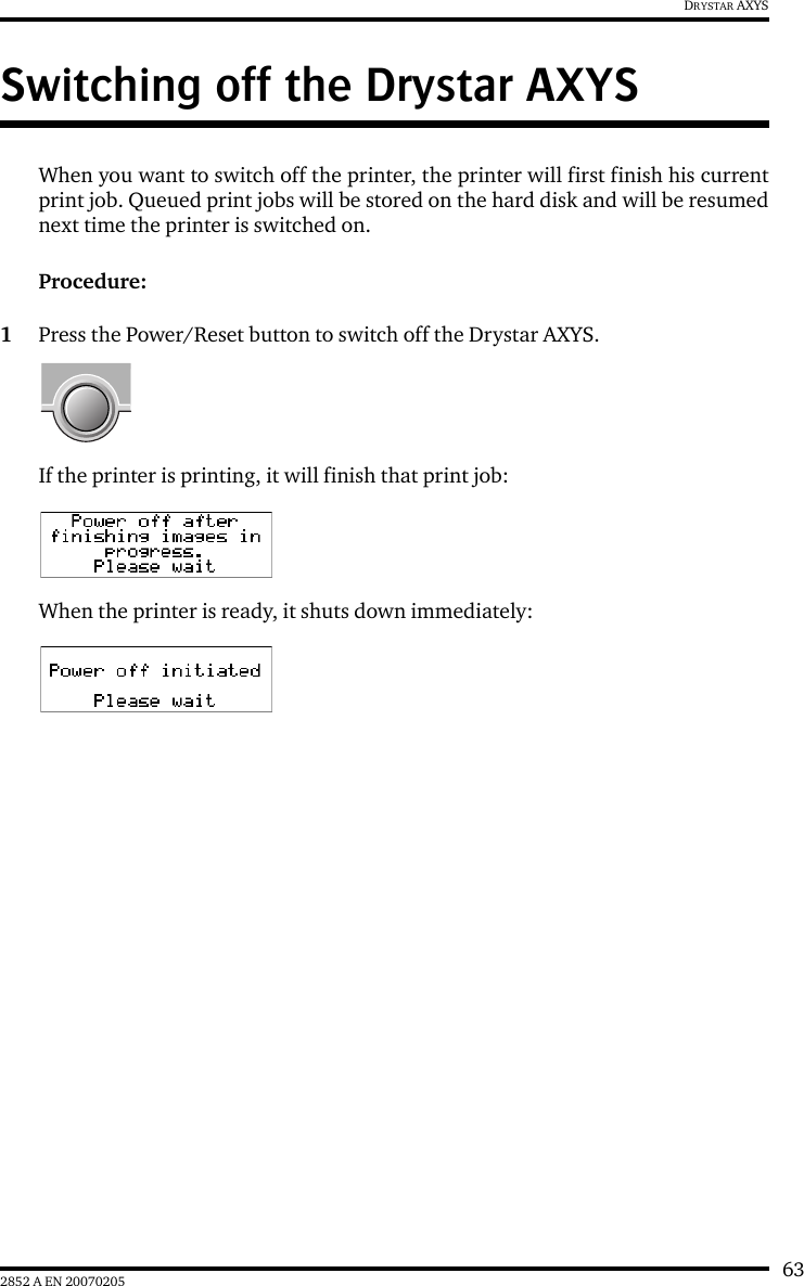 632852 A EN 20070205DRYSTAR AXYSSwitching off the Drystar AXYSWhen you want to switch off the printer, the printer will first finish his currentprint job. Queued print jobs will be stored on the hard disk and will be resumednext time the printer is switched on.Procedure:1Press the Power/Reset button to switch off the Drystar AXYS.If the printer is printing, it will finish that print job:When the printer is ready, it shuts down immediately: